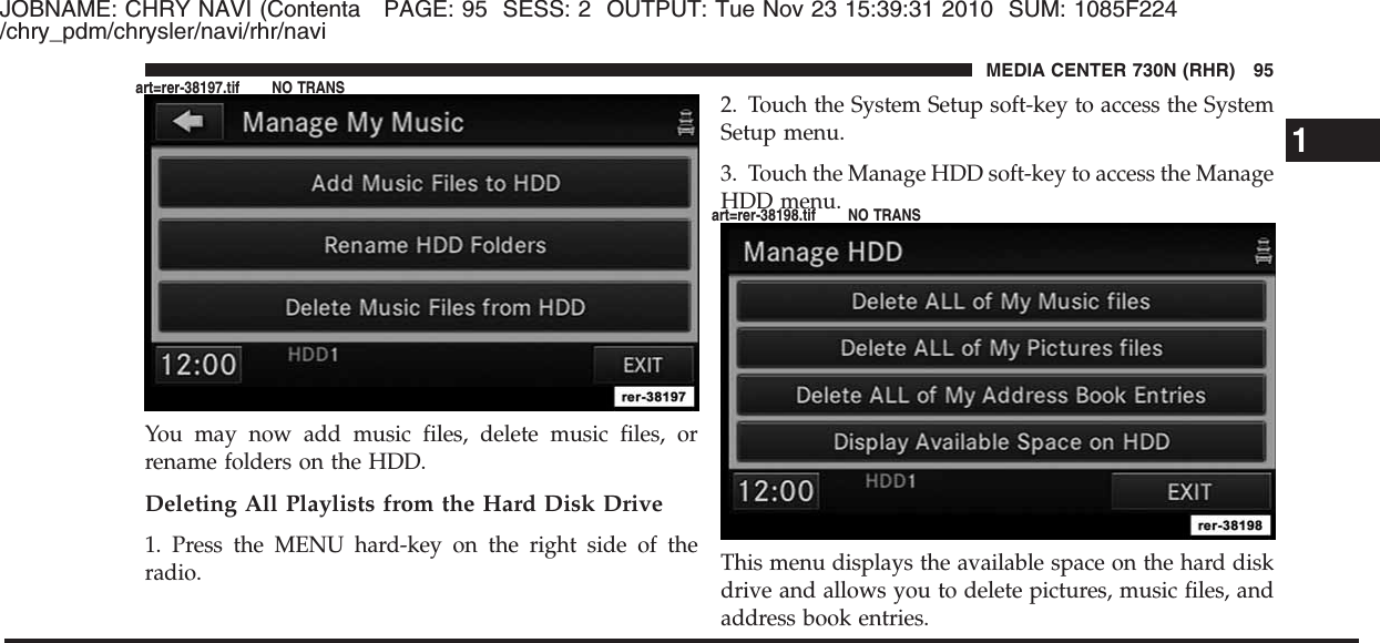 JOBNAME: CHRY NAVI (Contenta PAGE: 95 SESS: 2 OUTPUT: Tue Nov 23 15:39:31 2010 SUM: 1085F224/chry_pdm/chrysler/navi/rhr/naviYou may now add music files, delete music files, orrename folders on the HDD.Deleting All Playlists from the Hard Disk Drive1. Press the MENU hard-key on the right side of theradio.2. Touch the System Setup soft-key to access the SystemSetup menu.3. Touch the Manage HDD soft-key to access the ManageHDD menu.This menu displays the available space on the hard diskdrive and allows you to delete pictures, music files, andaddress book entries.1MEDIA CENTER 730N (RHR) 95art=rer-38197.tif NO TRANSart=rer-38198.tif NO TRANS