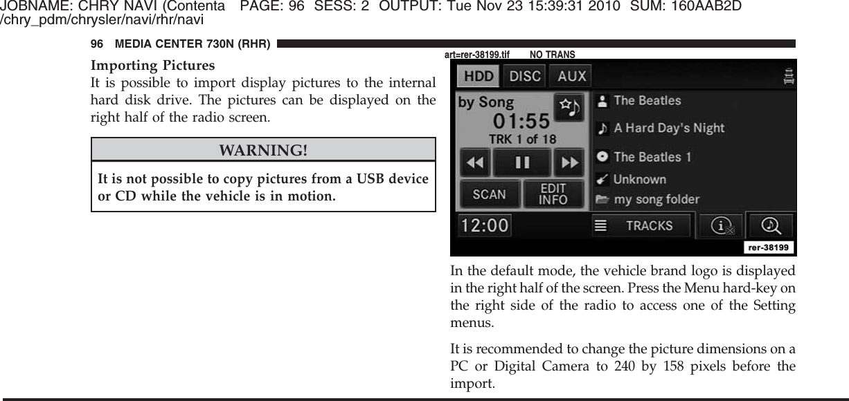 JOBNAME: CHRY NAVI (Contenta PAGE: 96 SESS: 2 OUTPUT: Tue Nov 23 15:39:31 2010 SUM: 160AAB2D/chry_pdm/chrysler/navi/rhr/naviImporting PicturesIt is possible to import display pictures to the internalhard disk drive. The pictures can be displayed on theright half of the radio screen.WARNING!It is not possible to copy pictures from a USB deviceor CD while the vehicle is in motion.In the default mode, the vehicle brand logo is displayedin the right half of the screen. Press the Menu hard-key onthe right side of the radio to access one of the Settingmenus.It is recommended to change the picture dimensions on aPC or Digital Camera to 240 by 158 pixels before theimport.96 MEDIA CENTER 730N (RHR)art=rer-38199.tif NO TRANS