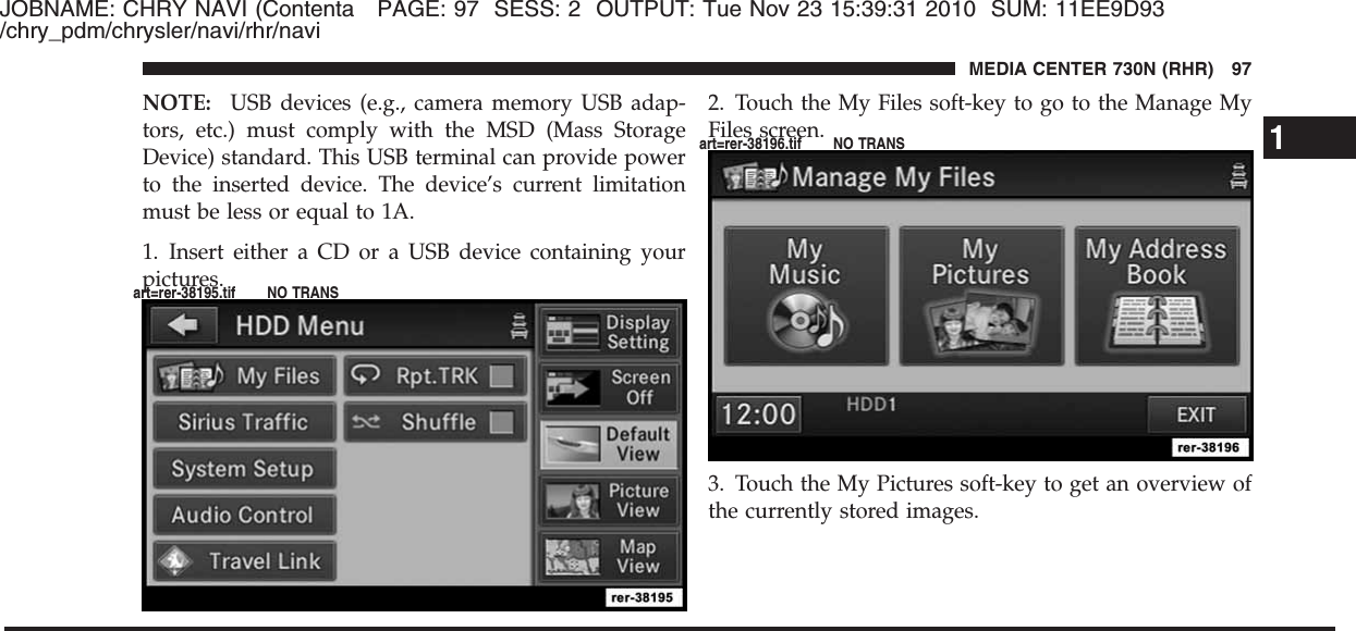 JOBNAME: CHRY NAVI (Contenta PAGE: 97 SESS: 2 OUTPUT: Tue Nov 23 15:39:31 2010 SUM: 11EE9D93/chry_pdm/chrysler/navi/rhr/naviNOTE: USB devices (e.g., camera memory USB adap-tors, etc.) must comply with the MSD (Mass StorageDevice) standard. This USB terminal can provide powerto the inserted device. The device’s current limitationmust be less or equal to 1A.1. Insert either a CD or a USB device containing yourpictures.2. Touch the My Files soft-key to go to the Manage MyFiles screen.3. Touch the My Pictures soft-key to get an overview ofthe currently stored images.1MEDIA CENTER 730N (RHR) 97art=rer-38195.tif NO TRANSart=rer-38196.tif NO TRANS