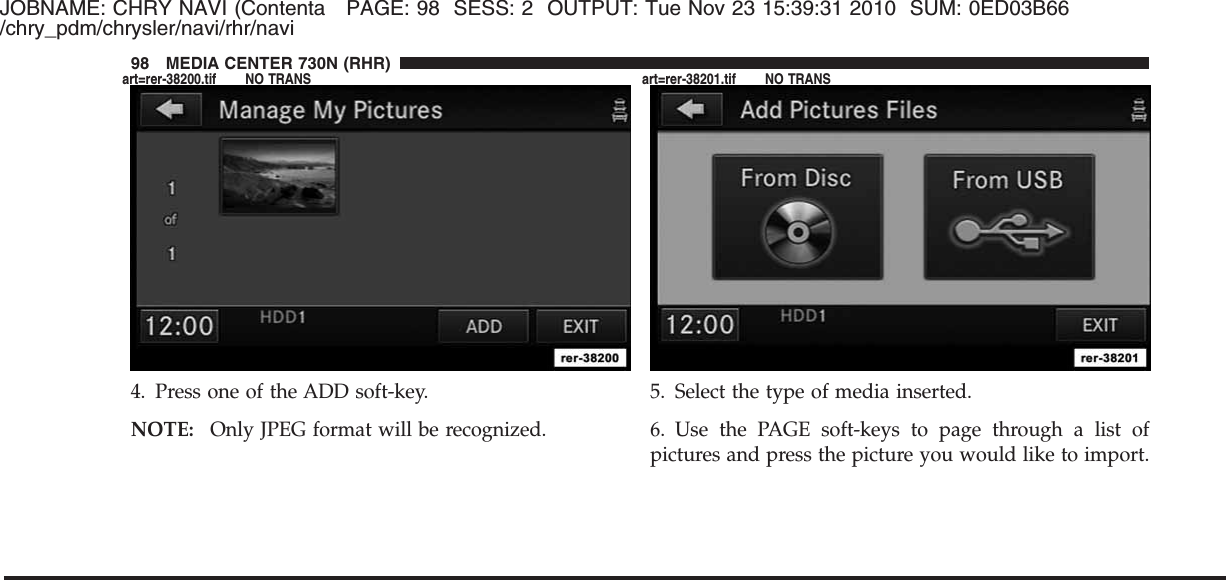 JOBNAME: CHRY NAVI (Contenta PAGE: 98 SESS: 2 OUTPUT: Tue Nov 23 15:39:31 2010 SUM: 0ED03B66/chry_pdm/chrysler/navi/rhr/navi4. Press one of the ADD soft-key.NOTE: Only JPEG format will be recognized.5. Select the type of media inserted.6. Use the PAGE soft-keys to page through a list ofpictures and press the picture you would like to import.98 MEDIA CENTER 730N (RHR)art=rer-38200.tif NO TRANS art=rer-38201.tif NO TRANS