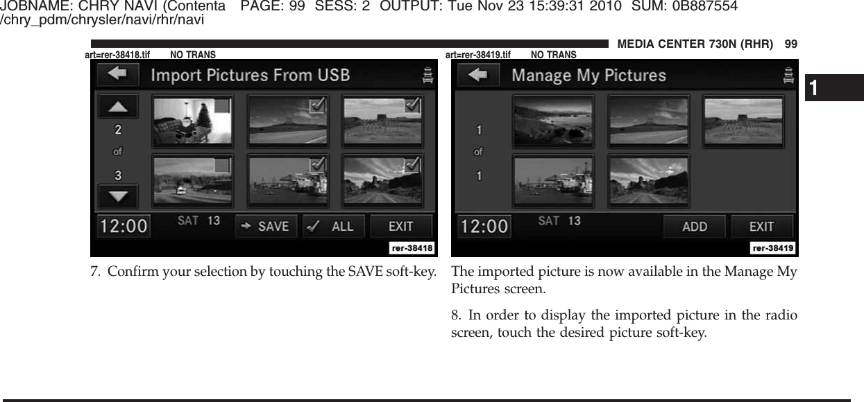 JOBNAME: CHRY NAVI (Contenta PAGE: 99 SESS: 2 OUTPUT: Tue Nov 23 15:39:31 2010 SUM: 0B887554/chry_pdm/chrysler/navi/rhr/navi7. Confirm your selection by touching the SAVE soft-key. The imported picture is now available in the Manage MyPictures screen.8. In order to display the imported picture in the radioscreen, touch the desired picture soft-key.1MEDIA CENTER 730N (RHR) 99art=rer-38418.tif NO TRANS art=rer-38419.tif NO TRANS