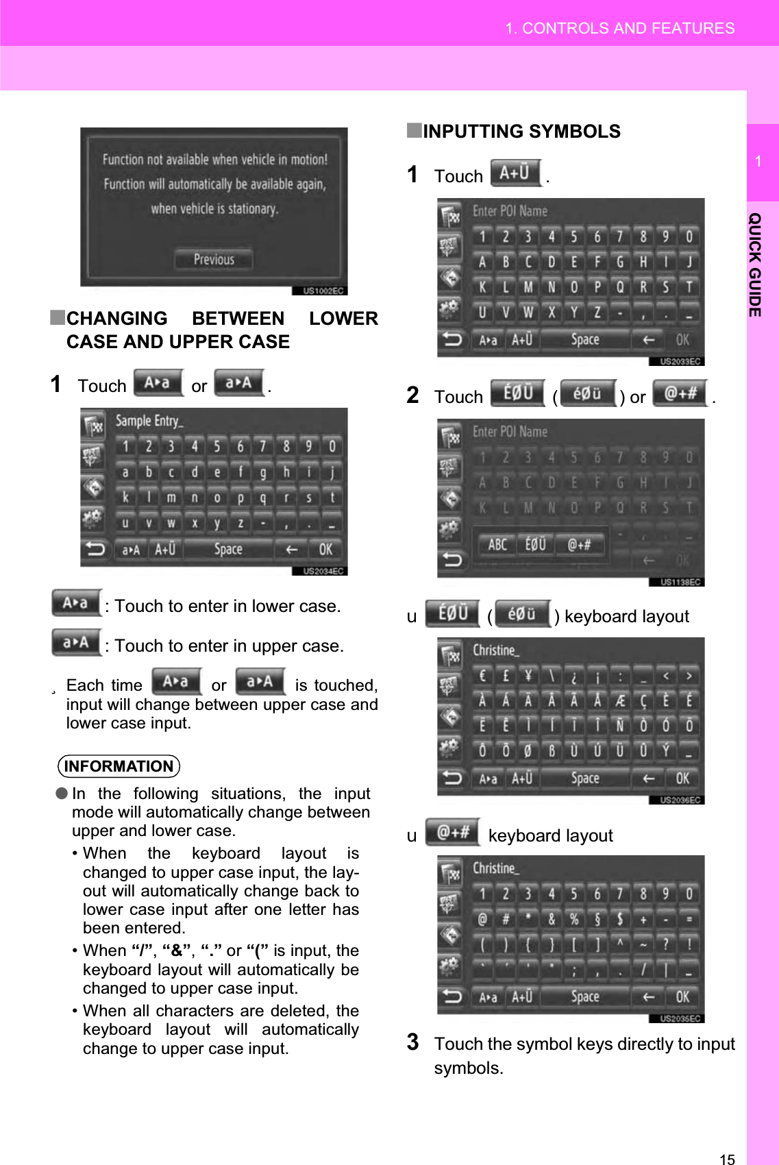 151. CONTROLS AND FEATURES1QUICK GUIDE■CHANGING BETWEEN LOWERCASE AND UPPER CASE1Touch  or .: Touch to enter in lower case.: Touch to enter in upper case.zEach time   or   is touched,input will change between upper case andlower case input.■INPUTTING SYMBOLS1Touch .2Touch   ( ) or  .X ( ) keyboard layoutXkeyboard layout 3Touch the symbol keys directly to inputsymbols.INFORMATION●In the following situations, the inputmode will automatically change betweenupper and lower case.• When the keyboard layout ischanged to upper case input, the lay-out will automatically change back tolower case input after one letter hasbeen entered.• When “/”,“&amp;”,“.” or “(” is input, thekeyboard layout will automatically bechanged to upper case input.• When all characters are deleted, thekeyboard layout will automaticallychange to upper case input.