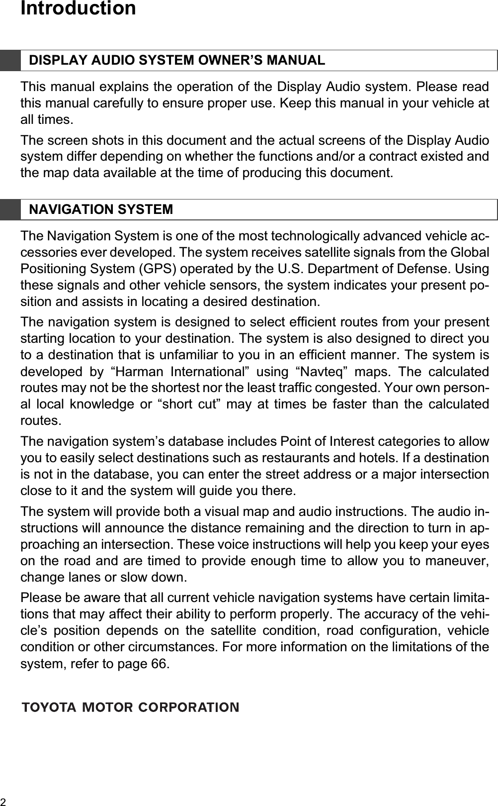 21. BASIC INFORMATION BEFORE OPERATIONIntroductionThis manual explains the operation of the Display Audio system. Please readthis manual carefully to ensure proper use. Keep this manual in your vehicle atall times.The screen shots in this document and the actual screens of the Display Audiosystem differ depending on whether the functions and/or a contract existed andthe map data available at the time of producing this document.The Navigation System is one of the most technologically advanced vehicle ac-cessories ever developed. The system receives satellite signals from the GlobalPositioning System (GPS) operated by the U.S. Department of Defense. Usingthese signals and other vehicle sensors, the system indicates your present po-sition and assists in locating a desired destination.The navigation system is designed to select efficient routes from your presentstarting location to your destination. The system is also designed to direct youto a destination that is unfamiliar to you in an efficient manner. The system isdeveloped by “Harman International” using “Navteq” maps. The calculatedroutes may not be the shortest nor the least traffic congested. Your own person-al local knowledge or “short cut” may at times be faster than the calculatedroutes.The navigation system’s database includes Point of Interest categories to allowyou to easily select destinations such as restaurants and hotels. If a destinationis not in the database, you can enter the street address or a major intersectionclose to it and the system will guide you there.The system will provide both a visual map and audio instructions. The audio in-structions will announce the distance remaining and the direction to turn in ap-proaching an intersection. These voice instructions will help you keep your eyeson the road and are timed to provide enough time to allow you to maneuver,change lanes or slow down.Please be aware that all current vehicle navigation systems have certain limita-tions that may affect their ability to perform properly. The accuracy of the vehi-cle’s position depends on the satellite condition, road configuration, vehiclecondition or other circumstances. For more information on the limitations of thesystem, refer to page 66.DISPLAY AUDIO SYSTEM OWNER’S MANUALNAVIGATION SYSTEM