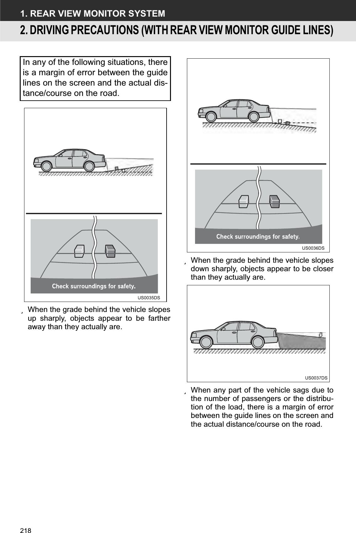 2181. REAR VIEW MONITOR SYSTEM2. DRIVING PRECAUTIONS (WITH REAR VIEW MONITOR GUIDE LINES)zWhen the grade behind the vehicle slopesup sharply, objects appear to be fartheraway than they actually are.zWhen the grade behind the vehicle slopesdown sharply, objects appear to be closerthan they actually are.zWhen any part of the vehicle sags due tothe number of passengers or the distribu-tion of the load, there is a margin of errorbetween the guide lines on the screen andthe actual distance/course on the road.In any of the following situations, thereis a margin of error between the guidelines on the screen and the actual dis-tance/course on the road.