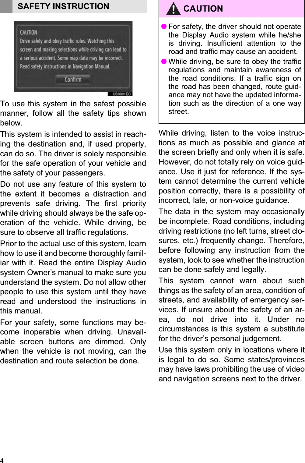 41. BASIC INFORMATION BEFORE OPERATIONTo use this system in the safest possiblemanner, follow all the safety tips shownbelow.This system is intended to assist in reach-ing the destination and, if used properly,can do so. The driver is solely responsiblefor the safe operation of your vehicle andthe safety of your passengers.Do not use any feature of this system tothe extent it becomes a distraction andprevents safe driving. The first prioritywhile driving should always be the safe op-eration of the vehicle. While driving, besure to observe all traffic regulations. Prior to the actual use of this system, learnhow to use it and become thoroughly famil-iar with it. Read the entire Display Audiosystem Owner’s manual to make sure youunderstand the system. Do not allow otherpeople to use this system until they haveread and understood the instructions inthis manual.For your safety, some functions may be-come inoperable when driving. Unavail-able screen buttons are dimmed. Onlywhen the vehicle is not moving, can thedestination and route selection be done.While driving, listen to the voice instruc-tions as much as possible and glance atthe screen briefly and only when it is safe.However, do not totally rely on voice guid-ance. Use it just for reference. If the sys-tem cannot determine the current vehicleposition correctly, there is a possibility ofincorrect, late, or non-voice guidance.The data in the system may occasionallybe incomplete. Road conditions, includingdriving restrictions (no left turns, street clo-sures, etc.) frequently change. Therefore,before following any instruction from thesystem, look to see whether the instructioncan be done safely and legally.This system cannot warn about suchthings as the safety of an area, condition ofstreets, and availability of emergency ser-vices. If unsure about the safety of an ar-ea, do not drive into it. Under nocircumstances is this system a substitutefor the driver’s personal judgement.Use this system only in locations where itis legal to do so. Some states/provincesmay have laws prohibiting the use of videoand navigation screens next to the driver.SAFETY INSTRUCTION CAUTION●For safety, the driver should not operatethe Display Audio system while he/sheis driving. Insufficient attention to theroad and traffic may cause an accident.●While driving, be sure to obey the trafficregulations and maintain awareness ofthe road conditions. If a traffic sign onthe road has been changed, route guid-ance may not have the updated informa-tion such as the direction of a one waystreet.