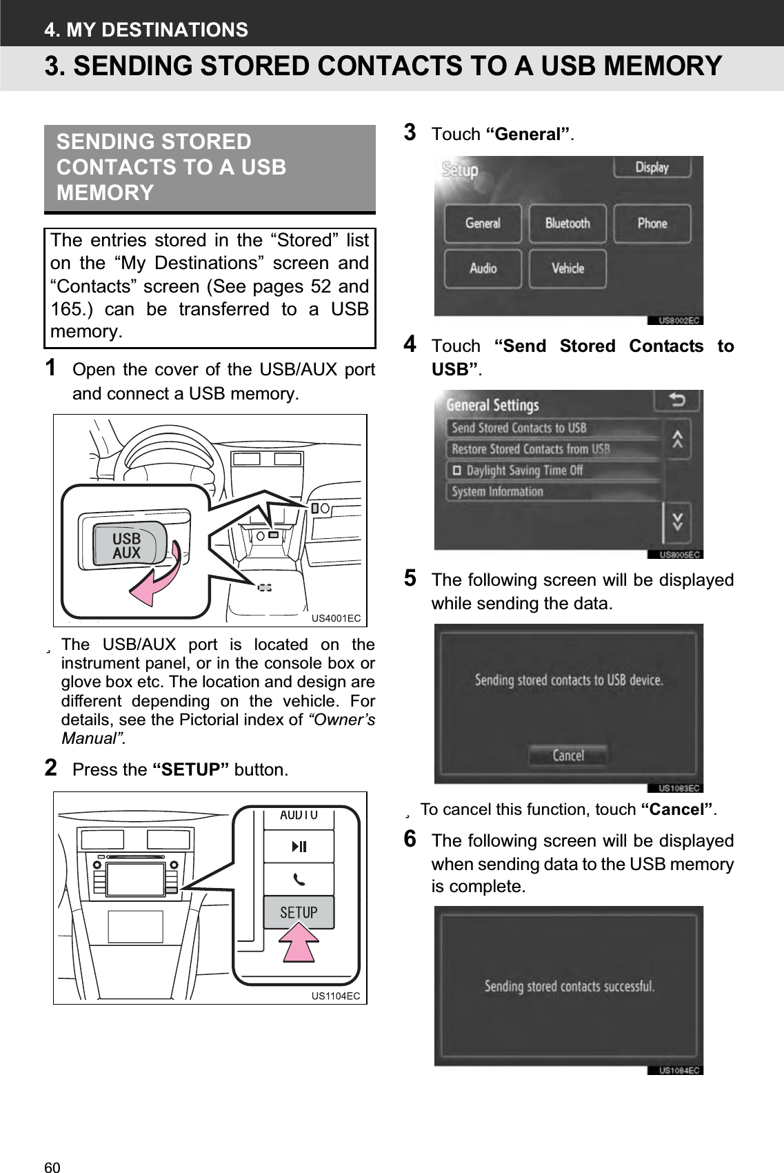 604. MY DESTINATIONS3. SENDING STORED CONTACTS TO A USB MEMORY1Open the cover of the USB/AUX portand connect a USB memory.zThe USB/AUX port is located on theinstrument panel, or in the console box orglove box etc. The location and design aredifferent depending on the vehicle. Fordetails, see the Pictorial index of “Owner’sManual”.2Press the “SETUP” button.3Touch “General”.4Touch  “Send Stored Contacts toUSB”.5The following screen will be displayedwhile sending the data.zTo cancel this function, touch “Cancel”.6The following screen will be displayedwhen sending data to the USB memoryis complete.SENDING STORED CONTACTS TO A USB MEMORYThe entries stored in the “Stored” liston the “My Destinations” screen and“Contacts” screen (See pages 52 and165.) can be transferred to a USBmemory.