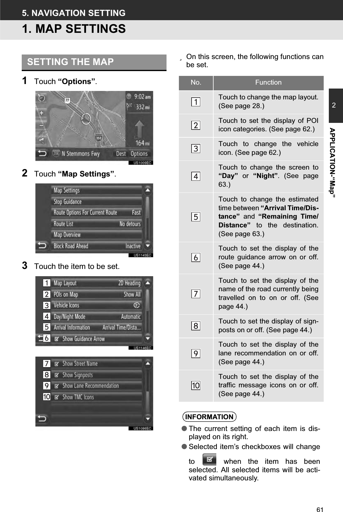 612APPLICATION-“Map”5. NAVIGATION SETTING1. MAP SETTINGS1Touch “Options”.2Touch “Map Settings”.3Touch the item to be set.zOn this screen, the following functions canbe set.SETTING THE MAPNo. FunctionTouch to change the map layout.(See page 28.)Touch to set the display of POIicon categories. (See page 62.)Touch to change the vehicleicon. (See page 62.)Touch to change the screen to“Day” or “Night”. (See page63.)Touch to change the estimatedtime between “Arrival Time/Dis-tance” and “Remaining Time/Distance” to the destination.(See page 63.)Touch to set the display of theroute guidance arrow on or off.(See page 44.)Touch to set the display of thename of the road currently beingtravelled on to on or off. (Seepage 44.)Touch to set the display of sign-posts on or off. (See page 44.)Touch to set the display of thelane recommendation on or off.(See page 44.)Touch to set the display of thetraffic message icons on or off.(See page 44.)INFORMATION●The current setting of each item is dis-played on its right.●Selected item’s checkboxes will changeto   when the item has beenselected. All selected items will be acti-vated simultaneously.