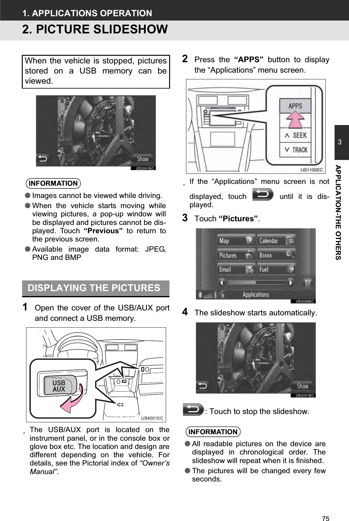 753APPLICATION-THE OTHERS1. APPLICATIONS OPERATION2. PICTURE SLIDESHOW1Open the cover of the USB/AUX portand connect a USB memory.zThe USB/AUX port is located on theinstrument panel, or in the console box orglove box etc. The location and design aredifferent depending on the vehicle. Fordetails, see the Pictorial index of “Owner’sManual”.2Press the “APPS” button to displaythe “Applications” menu screen.zIf the “Applications” menu screen is notdisplayed, touch   until it is dis-played.3Touch “Pictures”.4The slideshow starts automatically.: Touch to stop the slideshow.When the vehicle is stopped, picturesstored on a USB memory can beviewed.INFORMATION●Images cannot be viewed while driving.●When the vehicle starts moving whileviewing pictures, a pop-up window willbe displayed and pictures cannot be dis-played. Touch “Previous” to return tothe previous screen.●Available image data format: JPEG,PNG and BMPDISPLAYING THE PICTURESINFORMATION●All readable pictures on the device aredisplayed in chronological order. Theslideshow will repeat when it is finished.●The pictures will be changed every fewseconds.