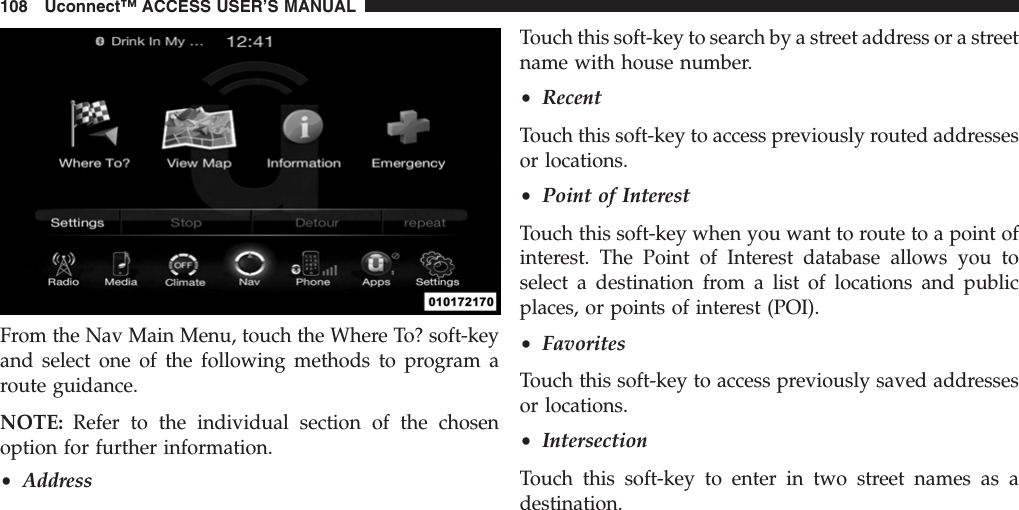 From the Nav Main Menu, touch the Where To? soft-keyand select one of the following methods to program aroute guidance.NOTE: Refer to the individual section of the chosenoption for further information.•AddressTouch this soft-key to search by a street address or a streetname with house number.•RecentTouch this soft-key to access previously routed addressesor locations.•Point of InterestTouch this soft-key when you want to route to a point ofinterest. The Point of Interest database allows you toselect a destination from a list of locations and publicplaces, or points of interest (POI).•FavoritesTouch this soft-key to access previously saved addressesor locations.•IntersectionTouch this soft-key to enter in two street names as adestination.108 Uconnect™ ACCESS USER’S MANUAL