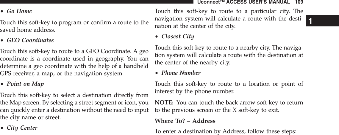 •Go HomeTouch this soft-key to program or confirm a route to thesaved home address.•GEO CoordinatesTouch this soft-key to route to a GEO Coordinate. A geocoordinate is a coordinate used in geography. You candetermine a geo coordinate with the help of a handheldGPS receiver, a map, or the navigation system.•Point on MapTouch this soft-key to select a destination directly fromthe Map screen. By selecting a street segment or icon, youcan quickly enter a destination without the need to inputthe city name or street.•City CenterTouch this soft-key to route to a particular city. Thenavigation system will calculate a route with the desti-nation at the center of the city.•Closest CityTouch this soft-key to route to a nearby city. The naviga-tion system will calculate a route with the destination atthe center of the nearby city.•Phone NumberTouch this soft-key to route to a location or point ofinterest by the phone number.NOTE: You can touch the back arrow soft-key to returnto the previous screen or the X soft-key to exit.Where To? – AddressTo enter a destination by Address, follow these steps:1Uconnect™ ACCESS USER’S MANUAL 109