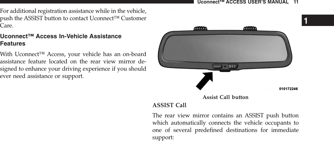 For additional registration assistance while in the vehicle,push the ASSIST button to contact Uconnect™ CustomerCare.Uconnect™ Access In-Vehicle AssistanceFeaturesWith Uconnect™ Access, your vehicle has an on-boardassistance feature located on the rear view mirror de-signed to enhance your driving experience if you shouldever need assistance or support.ASSIST CallThe rear view mirror contains an ASSIST push buttonwhich automatically connects the vehicle occupants toone of several predefined destinations for immediatesupport:Assist Call button1Uconnect™ ACCESS USER’S MANUAL 11