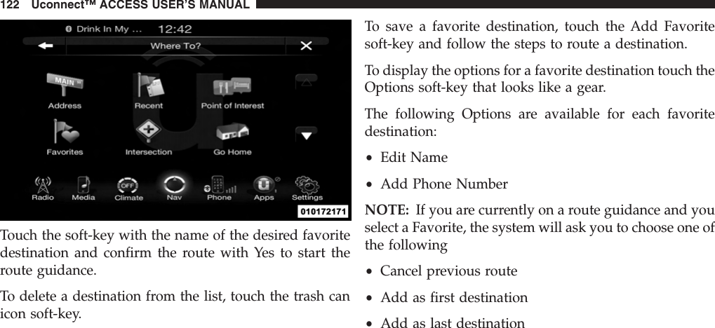 Touch the soft-key with the name of the desired favoritedestination and confirm the route with Yes to start theroute guidance.To delete a destination from the list, touch the trash canicon soft-key.To save a favorite destination, touch the Add Favoritesoft-key and follow the steps to route a destination.To display the options for a favorite destination touch theOptions soft-key that looks like a gear.The following Options are available for each favoritedestination:•Edit Name•Add Phone NumberNOTE: If you are currently on a route guidance and youselect a Favorite, the system will ask you to choose one ofthe following•Cancel previous route•Add as first destination•Add as last destination122 Uconnect™ ACCESS USER’S MANUAL