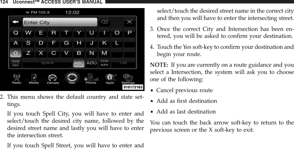 2. This menu shows the default country and state set-tings.If you touch Spell City, you will have to enter andselect/touch the desired city name, followed by thedesired street name and lastly you will have to enterthe intersection street.If you touch Spell Street, you will have to enter andselect/touch the desired street name in the correct cityand then you will have to enter the intersecting street.3. Once the correct City and Intersection has been en-tered, you will be asked to confirm your destination.4. Touch the Yes soft-key to confirm your destination andbegin your route.NOTE: If you are currently on a route guidance and youselect a Intersection, the system will ask you to chooseone of the following:•Cancel previous route•Add as first destination•Add as last destinationYou can touch the back arrow soft-key to return to theprevious screen or the X soft-key to exit.124 Uconnect™ ACCESS USER’S MANUAL