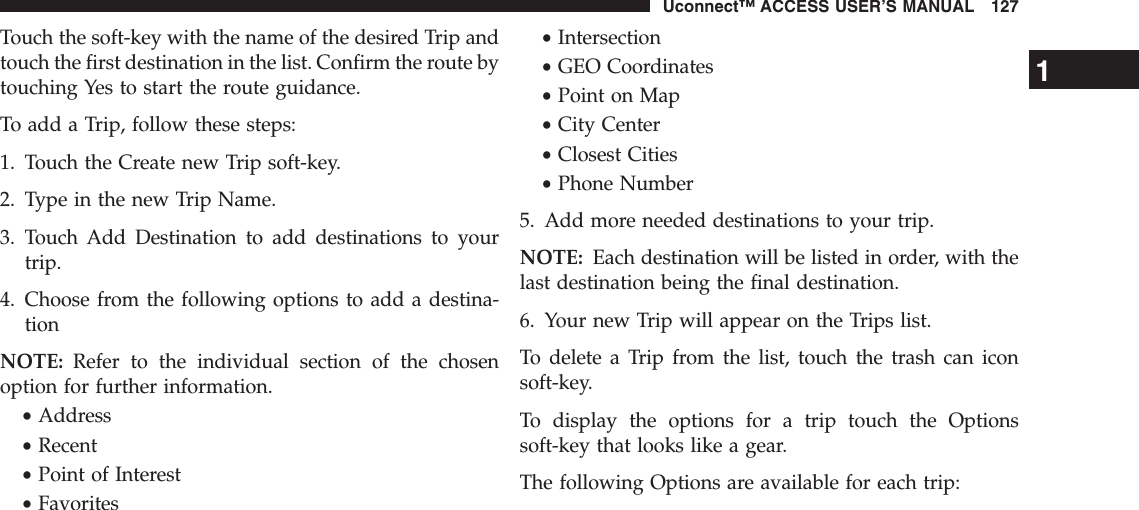 Touch the soft-key with the name of the desired Trip andtouch the first destination in the list. Confirm the route bytouching Yes to start the route guidance.To add a Trip, follow these steps:1. Touch the Create new Trip soft-key.2. Type in the new Trip Name.3. Touch Add Destination to add destinations to yourtrip.4. Choose from the following options to add a destina-tionNOTE: Refer to the individual section of the chosenoption for further information.•Address•Recent•Point of Interest•Favorites•Intersection•GEO Coordinates•Point on Map•City Center•Closest Cities•Phone Number5. Add more needed destinations to your trip.NOTE: Each destination will be listed in order, with thelast destination being the final destination.6. Your new Trip will appear on the Trips list.To delete a Trip from the list, touch the trash can iconsoft-key.To display the options for a trip touch the Optionssoft-key that looks like a gear.The following Options are available for each trip:1Uconnect™ ACCESS USER’S MANUAL 127