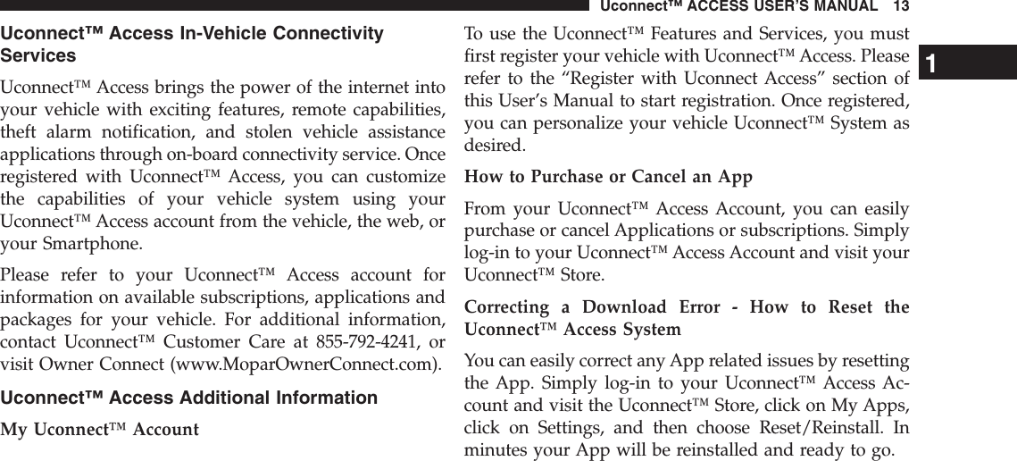 Uconnect™ Access In-Vehicle ConnectivityServicesUconnect™ Access brings the power of the internet intoyour vehicle with exciting features, remote capabilities,theft alarm notification, and stolen vehicle assistanceapplications through on-board connectivity service. Onceregistered with Uconnect™ Access, you can customizethe capabilities of your vehicle system using yourUconnect™ Access account from the vehicle, the web, oryour Smartphone.Please refer to your Uconnect™ Access account forinformation on available subscriptions, applications andpackages for your vehicle. For additional information,contact Uconnect™ Customer Care at 855-792-4241, orvisit Owner Connect (www.MoparOwnerConnect.com).Uconnect™ Access Additional InformationMy Uconnect™ AccountTo use the Uconnect™ Features and Services, you mustfirst register your vehicle with Uconnect™ Access. Pleaserefer to the “Register with Uconnect Access” section ofthis User’s Manual to start registration. Once registered,you can personalize your vehicle Uconnect™ System asdesired.How to Purchase or Cancel an AppFrom your Uconnect™ Access Account, you can easilypurchase or cancel Applications or subscriptions. Simplylog-in to your Uconnect™ Access Account and visit yourUconnect™ Store.Correcting a Download Error - How to Reset theUconnect™ Access SystemYou can easily correct any App related issues by resettingthe App. Simply log-in to your Uconnect™ Access Ac-count and visit the Uconnect™ Store, click on My Apps,click on Settings, and then choose Reset/Reinstall. Inminutes your App will be reinstalled and ready to go.1Uconnect™ ACCESS USER’S MANUAL 13