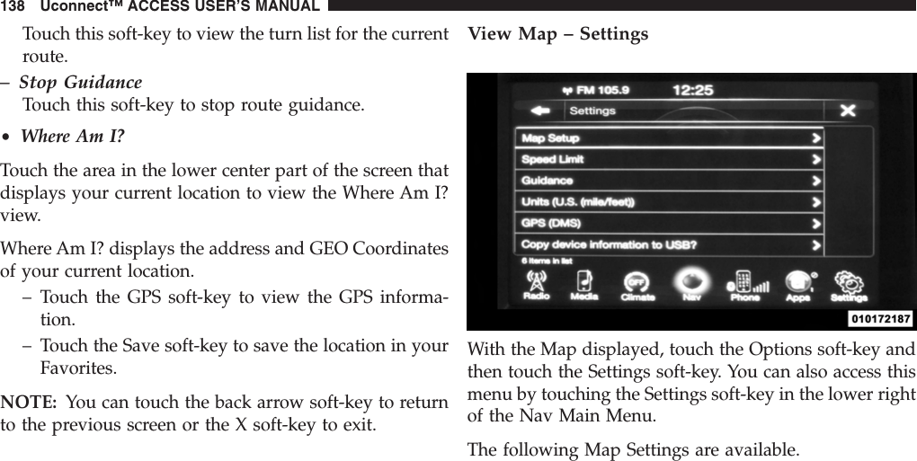 Touch this soft-key to view the turn list for the currentroute.– Stop GuidanceTouch this soft-key to stop route guidance.•Where Am I?Touch the area in the lower center part of the screen thatdisplays your current location to view the Where Am I?view.Where Am I? displays the address and GEO Coordinatesof your current location.– Touch the GPS soft-key to view the GPS informa-tion.– Touch the Save soft-key to save the location in yourFavorites.NOTE: You can touch the back arrow soft-key to returnto the previous screen or the X soft-key to exit.View Map – SettingsWith the Map displayed, touch the Options soft-key andthen touch the Settings soft-key. You can also access thismenu by touching the Settings soft-key in the lower rightof the Nav Main Menu.The following Map Settings are available.138 Uconnect™ ACCESS USER’S MANUAL