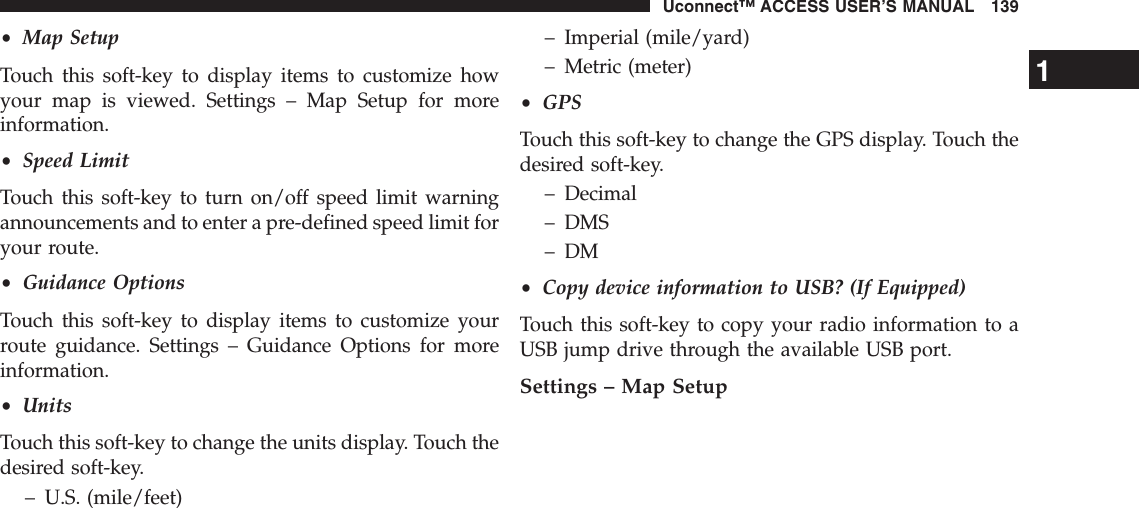 •Map SetupTouch this soft-key to display items to customize howyour map is viewed. Settings – Map Setup for moreinformation.•Speed LimitTouch this soft-key to turn on/off speed limit warningannouncements and to enter a pre-defined speed limit foryour route.•Guidance OptionsTouch this soft-key to display items to customize yourroute guidance. Settings – Guidance Options for moreinformation.•UnitsTouch this soft-key to change the units display. Touch thedesired soft-key.– U.S. (mile/feet)– Imperial (mile/yard)– Metric (meter)•GPSTouch this soft-key to change the GPS display. Touch thedesired soft-key.– Decimal– DMS– DM•Copy device information to USB? (If Equipped)Touch this soft-key to copy your radio information to aUSB jump drive through the available USB port.Settings – Map Setup1Uconnect™ ACCESS USER’S MANUAL 139