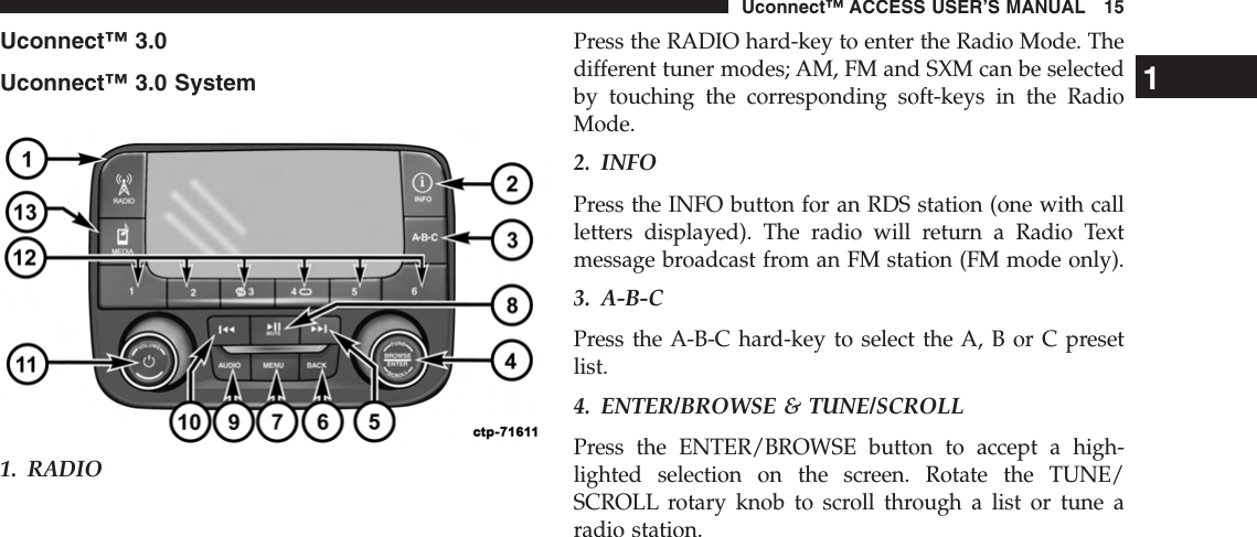 Uconnect™ 3.0Uconnect™ 3.0 System1. RADIOPress the RADIO hard-key to enter the Radio Mode. Thedifferent tuner modes; AM, FM and SXM can be selectedby touching the corresponding soft-keys in the RadioMode.2. INFOPress the INFO button for an RDS station (one with callletters displayed). The radio will return a Radio Textmessage broadcast from an FM station (FM mode only).3. A-B-CPress the A-B-C hard-key to select the A, B or C presetlist.4. ENTER/BROWSE &amp; TUNE/SCROLLPress the ENTER/BROWSE button to accept a high-lighted selection on the screen. Rotate the TUNE/SCROLL rotary knob to scroll through a list or tune aradio station.1Uconnect™ ACCESS USER’S MANUAL 15