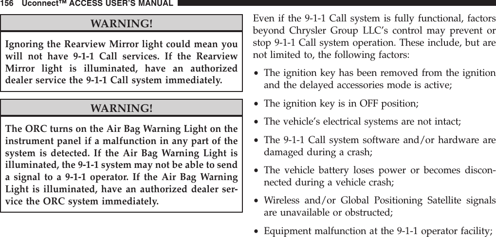 WARNING!Ignoring the Rearview Mirror light could mean youwill not have 9-1-1 Call services. If the RearviewMirror light is illuminated, have an authorizeddealer service the 9-1-1 Call system immediately.WARNING!The ORC turns on the Air Bag Warning Light on theinstrument panel if a malfunction in any part of thesystem is detected. If the Air Bag Warning Light isilluminated, the 9-1-1 system may not be able to senda signal to a 9-1-1 operator. If the Air Bag WarningLight is illuminated, have an authorized dealer ser-vice the ORC system immediately.Even if the 9-1-1 Call system is fully functional, factorsbeyond Chrysler Group LLC’s control may prevent orstop 9-1-1 Call system operation. These include, but arenot limited to, the following factors:•The ignition key has been removed from the ignitionand the delayed accessories mode is active;•The ignition key is in OFF position;•The vehicle’s electrical systems are not intact;•The 9-1-1 Call system software and/or hardware aredamaged during a crash;•The vehicle battery loses power or becomes discon-nected during a vehicle crash;•Wireless and/or Global Positioning Satellite signalsare unavailable or obstructed;•Equipment malfunction at the 9-1-1 operator facility;156 Uconnect™ ACCESS USER’S MANUAL
