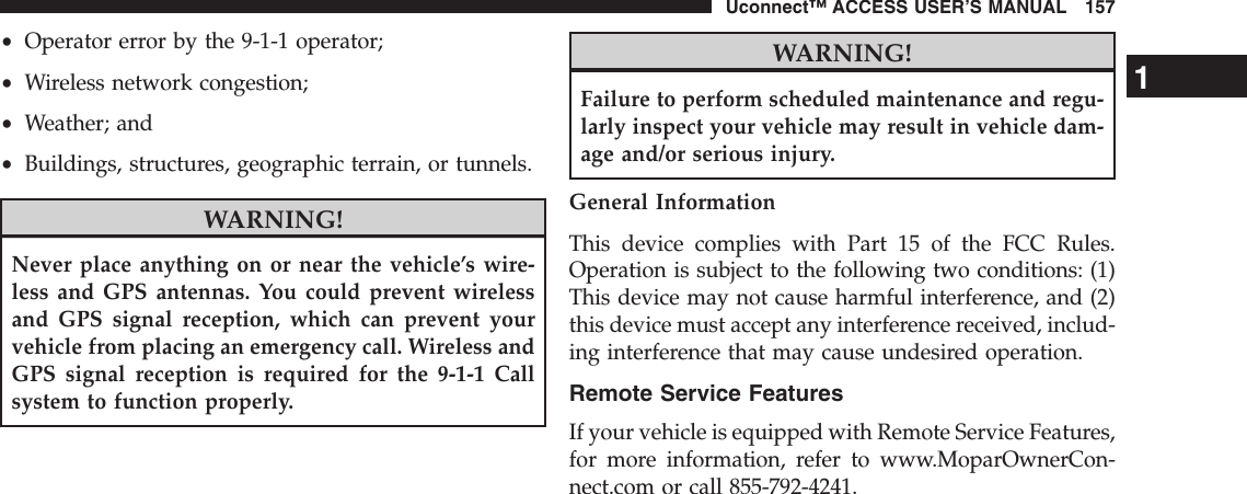 •Operator error by the 9-1-1 operator;•Wireless network congestion;•Weather; and•Buildings, structures, geographic terrain, or tunnels.WARNING!Never place anything on or near the vehicle’s wire-less and GPS antennas. You could prevent wirelessand GPS signal reception, which can prevent yourvehicle from placing an emergency call. Wireless andGPS signal reception is required for the 9-1-1 Callsystem to function properly.WARNING!Failure to perform scheduled maintenance and regu-larly inspect your vehicle may result in vehicle dam-age and/or serious injury.General InformationThis device complies with Part 15 of the FCC Rules.Operation is subject to the following two conditions: (1)This device may not cause harmful interference, and (2)this device must accept any interference received, includ-ing interference that may cause undesired operation.Remote Service FeaturesIf your vehicle is equipped with Remote Service Features,for more information, refer to www.MoparOwnerCon-nect.com or call 855-792-4241.1Uconnect™ ACCESS USER’S MANUAL 157