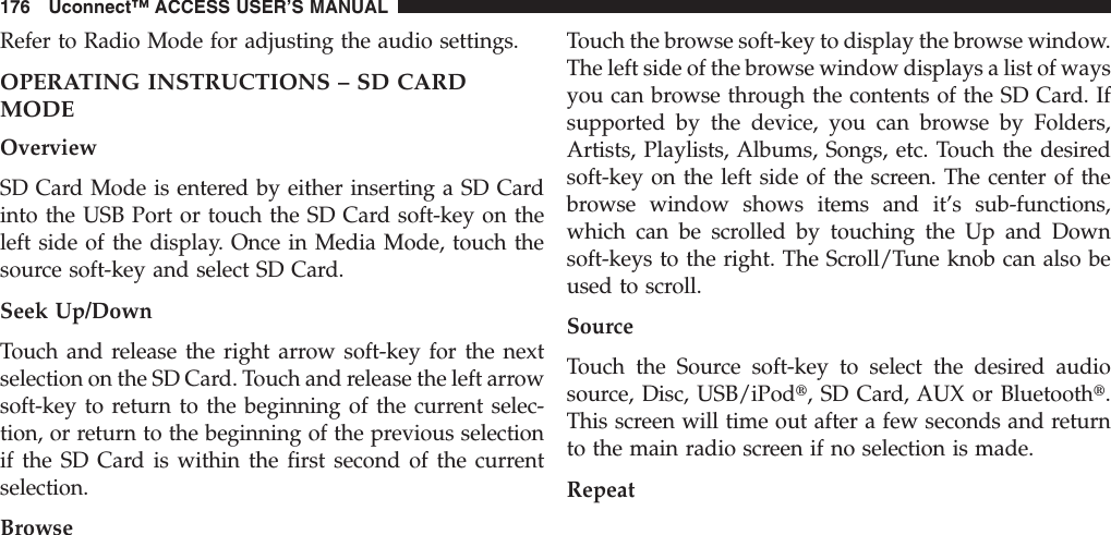 Refer to Radio Mode for adjusting the audio settings.OPERATING INSTRUCTIONS – SD CARDMODEOverviewSD Card Mode is entered by either inserting a SD Cardinto the USB Port or touch the SD Card soft-key on theleft side of the display. Once in Media Mode, touch thesource soft-key and select SD Card.Seek Up/DownTouch and release the right arrow soft-key for the nextselection on the SD Card. Touch and release the left arrowsoft-key to return to the beginning of the current selec-tion, or return to the beginning of the previous selectionif the SD Card is within the first second of the currentselection.BrowseTouch the browse soft-key to display the browse window.The left side of the browse window displays a list of waysyou can browse through the contents of the SD Card. Ifsupported by the device, you can browse by Folders,Artists, Playlists, Albums, Songs, etc. Touch the desiredsoft-key on the left side of the screen. The center of thebrowse window shows items and it’s sub-functions,which can be scrolled by touching the Up and Downsoft-keys to the right. The Scroll/Tune knob can also beused to scroll.SourceTouch the Source soft-key to select the desired audiosource, Disc, USB/iPodt, SD Card, AUX or Bluetootht.This screen will time out after a few seconds and returnto the main radio screen if no selection is made.Repeat176 Uconnect™ ACCESS USER’S MANUAL