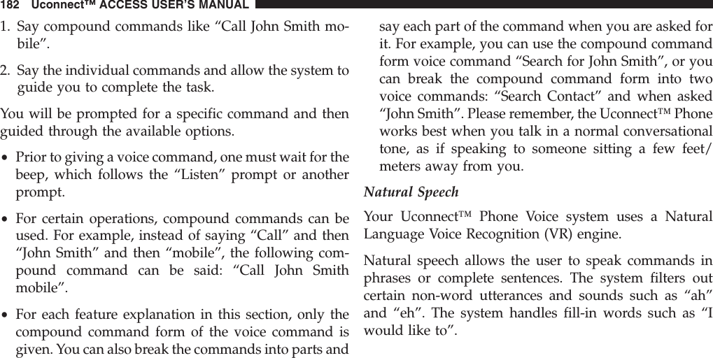 1. Say compound commands like “Call John Smith mo-bile”.2. Say the individual commands and allow the system toguide you to complete the task.You will be prompted for a specific command and thenguided through the available options.•Prior to giving a voice command, one must wait for thebeep, which follows the “Listen” prompt or anotherprompt.•For certain operations, compound commands can beused. For example, instead of saying “Call” and then“John Smith” and then “mobile”, the following com-pound command can be said: “Call John Smithmobile”.•For each feature explanation in this section, only thecompound command form of the voice command isgiven. You can also break the commands into parts andsay each part of the command when you are asked forit. For example, you can use the compound commandform voice command “Search for John Smith”, or youcan break the compound command form into twovoice commands: “Search Contact” and when asked“John Smith”. Please remember, the Uconnect™ Phoneworks best when you talk in a normal conversationaltone, as if speaking to someone sitting a few feet/meters away from you.Natural SpeechYour Uconnect™ Phone Voice system uses a NaturalLanguage Voice Recognition (VR) engine.Natural speech allows the user to speak commands inphrases or complete sentences. The system filters outcertain non-word utterances and sounds such as “ah”and “eh”. The system handles fill-in words such as “Iwould like to”.182 Uconnect™ ACCESS USER’S MANUAL