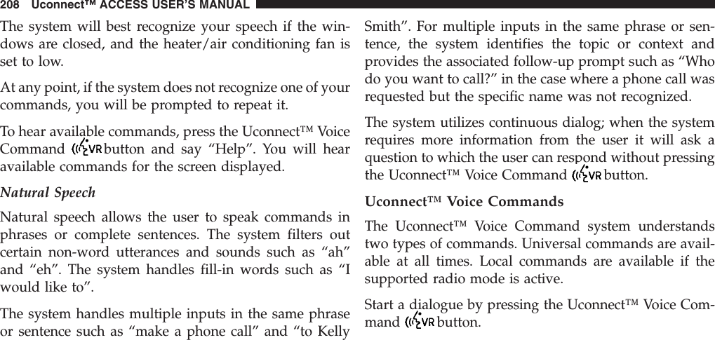 The system will best recognize your speech if the win-dows are closed, and the heater/air conditioning fan isset to low.At any point, if the system does not recognize one of yourcommands, you will be prompted to repeat it.To hear available commands, press the Uconnect™ VoiceCommand button and say “Help”. You will hearavailable commands for the screen displayed.Natural SpeechNatural speech allows the user to speak commands inphrases or complete sentences. The system filters outcertain non-word utterances and sounds such as “ah”and “eh”. The system handles fill-in words such as “Iwould like to”.The system handles multiple inputs in the same phraseor sentence such as “make a phone call” and “to KellySmith”. For multiple inputs in the same phrase or sen-tence, the system identifies the topic or context andprovides the associated follow-up prompt such as “Whodo you want to call?” in the case where a phone call wasrequested but the specific name was not recognized.The system utilizes continuous dialog; when the systemrequires more information from the user it will ask aquestion to which the user can respond without pressingthe Uconnect™ Voice Command button.Uconnect™ Voice CommandsThe Uconnect™ Voice Command system understandstwo types of commands. Universal commands are avail-able at all times. Local commands are available if thesupported radio mode is active.Start a dialogue by pressing the Uconnect™ Voice Com-mand button.208 Uconnect™ ACCESS USER’S MANUAL