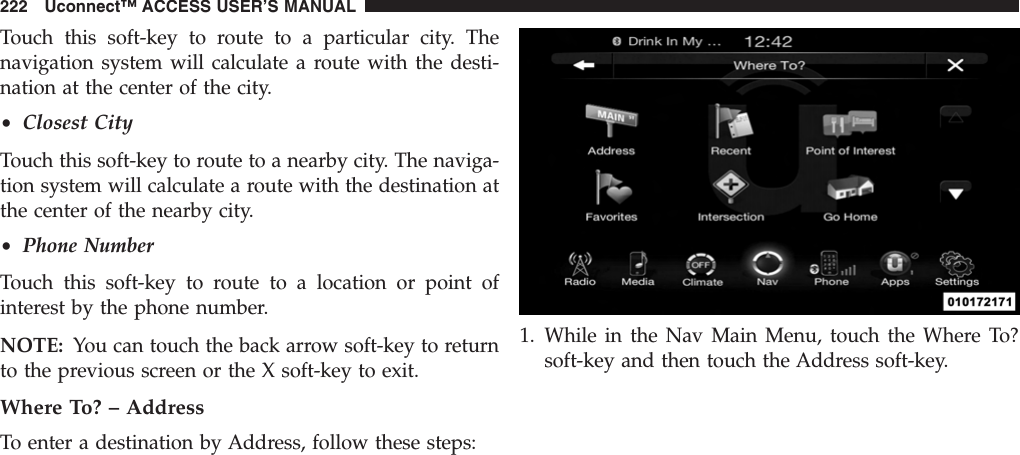 Touch this soft-key to route to a particular city. Thenavigation system will calculate a route with the desti-nation at the center of the city.•Closest CityTouch this soft-key to route to a nearby city. The naviga-tion system will calculate a route with the destination atthe center of the nearby city.•Phone NumberTouch this soft-key to route to a location or point ofinterest by the phone number.NOTE: You can touch the back arrow soft-key to returnto the previous screen or the X soft-key to exit.Where To? – AddressTo enter a destination by Address, follow these steps:1. While in the Nav Main Menu, touch the Where To?soft-key and then touch the Address soft-key.222 Uconnect™ ACCESS USER’S MANUAL