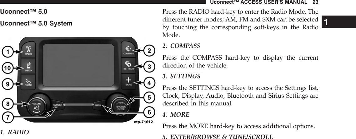 Uconnect™ 5.0Uconnect™ 5.0 System1. RADIOPress the RADIO hard-key to enter the Radio Mode. Thedifferent tuner modes; AM, FM and SXM can be selectedby touching the corresponding soft-keys in the RadioMode.2. COMPASSPress the COMPASS hard-key to display the currentdirection of the vehicle.3. SETTINGSPress the SETTINGS hard-key to access the Settings list.Clock, Display, Audio, Bluetooth and Sirius Settings aredescribed in this manual.4. MOREPress the MORE hard-key to access additional options.5. ENTER/BROWSE &amp; TUNE/SCROLL1Uconnect™ ACCESS USER’S MANUAL 23