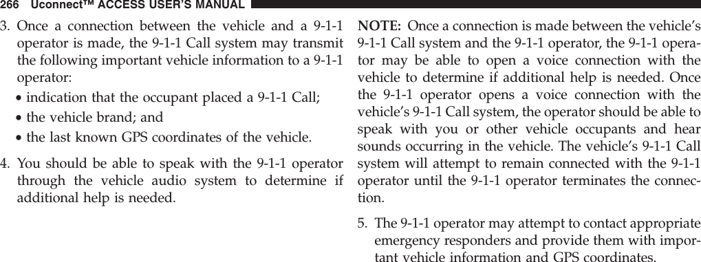 3. Once a connection between the vehicle and a 9-1-1operator is made, the 9-1-1 Call system may transmitthe following important vehicle information to a 9-1-1operator:•indication that the occupant placed a 9-1-1 Call;•the vehicle brand; and•the last known GPS coordinates of the vehicle.4. You should be able to speak with the 9-1-1 operatorthrough the vehicle audio system to determine ifadditional help is needed.NOTE: Once a connection is made between the vehicle’s9-1-1 Call system and the 9-1-1 operator, the 9-1-1 opera-tor may be able to open a voice connection with thevehicle to determine if additional help is needed. Oncethe 9-1-1 operator opens a voice connection with thevehicle’s 9-1-1 Call system, the operator should be able tospeak with you or other vehicle occupants and hearsounds occurring in the vehicle. The vehicle’s 9-1-1 Callsystem will attempt to remain connected with the 9-1-1operator until the 9-1-1 operator terminates the connec-tion.5. The 9-1-1 operator may attempt to contact appropriateemergency responders and provide them with impor-tant vehicle information and GPS coordinates.266 Uconnect™ ACCESS USER’S MANUAL