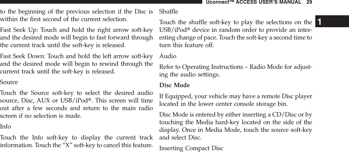 to the beginning of the previous selection if the Disc iswithin the first second of the current selection.Fast Seek Up: Touch and hold the right arrow soft-keyand the desired mode will begin to fast forward throughthe current track until the soft-key is released.Fast Seek Down: Touch and hold the left arrow soft-keyand the desired mode will begin to rewind through thecurrent track until the soft-key is released.SourceTouch the Source soft-key to select the desired audiosource, Disc, AUX or USB/iPodt. This screen will timeout after a few seconds and return to the main radioscreen if no selection is made.InfoTouch the Info soft-key to display the current trackinformation. Touch the “X” soft-key to cancel this feature.ShuffleTouch the shuffle soft-key to play the selections on theUSB/iPodtdevice in random order to provide an inter-esting change of pace. Touch the soft-key a second time toturn this feature off.AudioRefer to Operating Instructions – Radio Mode for adjust-ing the audio settings.Disc ModeIf Equipped, your vehicle may have a remote Disc playerlocated in the lower center console storage bin.Disc Mode is entered by either inserting a CD/Disc or bytouching the Media hard-key located on the side of thedisplay. Once in Media Mode, touch the source soft-keyand select Disc.Inserting Compact Disc1Uconnect™ ACCESS USER’S MANUAL 29