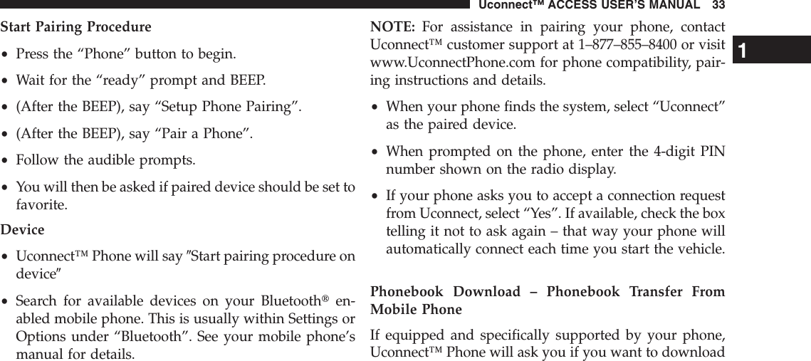 Start Pairing Procedure•Press the “Phone” button to begin.•Wait for the “ready” prompt and BEEP.•(After the BEEP), say “Setup Phone Pairing”.•(After the BEEP), say “Pair a Phone”.•Follow the audible prompts.•You will then be asked if paired device should be set tofavorite.Device•Uconnect™ Phone will say 9Start pairing procedure ondevice9•Search for available devices on your Bluetoothten-abled mobile phone. This is usually within Settings orOptions under “Bluetooth”. See your mobile phone’smanual for details.NOTE: For assistance in pairing your phone, contactUconnect™ customer support at 1–877–855–8400 or visitwww.UconnectPhone.com for phone compatibility, pair-ing instructions and details.•When your phone finds the system, select “Uconnect”as the paired device.•When prompted on the phone, enter the 4-digit PINnumber shown on the radio display.•If your phone asks you to accept a connection requestfrom Uconnect, select “Yes”. If available, check the boxtelling it not to ask again – that way your phone willautomatically connect each time you start the vehicle.Phonebook Download – Phonebook Transfer FromMobile PhoneIf equipped and specifically supported by your phone,Uconnect™ Phone will ask you if you want to download1Uconnect™ ACCESS USER’S MANUAL 33