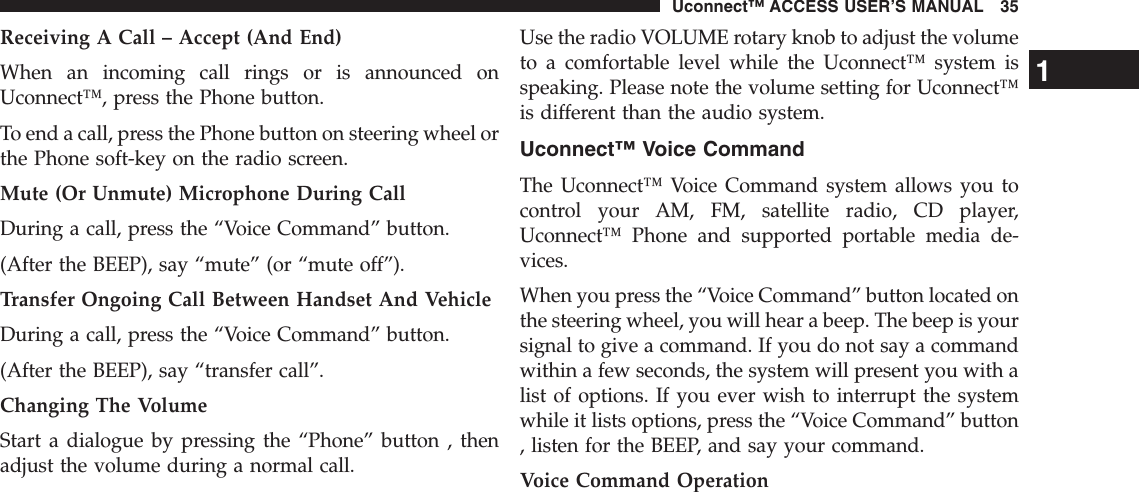 Receiving A Call – Accept (And End)When an incoming call rings or is announced onUconnect™, press the Phone button.To end a call, press the Phone button on steering wheel orthe Phone soft-key on the radio screen.Mute (Or Unmute) Microphone During CallDuring a call, press the “Voice Command” button.(After the BEEP), say “mute” (or “mute off”).Transfer Ongoing Call Between Handset And VehicleDuring a call, press the “Voice Command” button.(After the BEEP), say “transfer call”.Changing The VolumeStart a dialogue by pressing the “Phone” button , thenadjust the volume during a normal call.Use the radio VOLUME rotary knob to adjust the volumeto a comfortable level while the Uconnect™ system isspeaking. Please note the volume setting for Uconnect™is different than the audio system.Uconnect™ Voice CommandThe Uconnect™ Voice Command system allows you tocontrol your AM, FM, satellite radio, CD player,Uconnect™ Phone and supported portable media de-vices.When you press the “Voice Command” button located onthe steering wheel, you will hear a beep. The beep is yoursignal to give a command. If you do not say a commandwithin a few seconds, the system will present you with alist of options. If you ever wish to interrupt the systemwhile it lists options, press the “Voice Command” button, listen for the BEEP, and say your command.Voice Command Operation1Uconnect™ ACCESS USER’S MANUAL 35