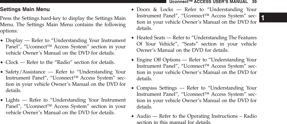 Settings Main MenuPress the Settings hard-key to display the Settings MainMenu. The Settings Main Menu contains the followingoptions:•Display — Refer to “Understanding Your InstrumentPanel”, “Uconnect™ Access System” section in yourvehicle Owner’s Manual on the DVD for details.•Clock — Refer to the “Radio” section for details.•Safety/Assistance — Refer to “Understanding YourInstrument Panel”, “Uconnect™ Access System” sec-tion in your vehicle Owner’s Manual on the DVD fordetails.•Lights — Refer to “Understanding Your InstrumentPanel”, “Uconnect™ Access System” section in yourvehicle Owner’s Manual on the DVD for details.•Doors &amp; Locks — Refer to “Understanding YourInstrument Panel”, “Uconnect™ Access System” sec-tion in your vehicle Owner’s Manual on the DVD fordetails.•Heated Seats — Refer to “Understanding The FeaturesOf Your Vehicle”, “Seats” section in your vehicleOwner’s Manual on the DVD for details.•Engine Off Options — Refer to “Understanding YourInstrument Panel”, “Uconnect™ Access System” sec-tion in your vehicle Owner’s Manual on the DVD fordetails.•Compass Settings — Refer to “Understanding YourInstrument Panel”, “Uconnect™ Access System” sec-tion in your vehicle Owner’s Manual on the DVD fordetails.•Audio — Refer to the Operating Instructions – Radiosection in this manual for details.1Uconnect™ ACCESS USER’S MANUAL 39