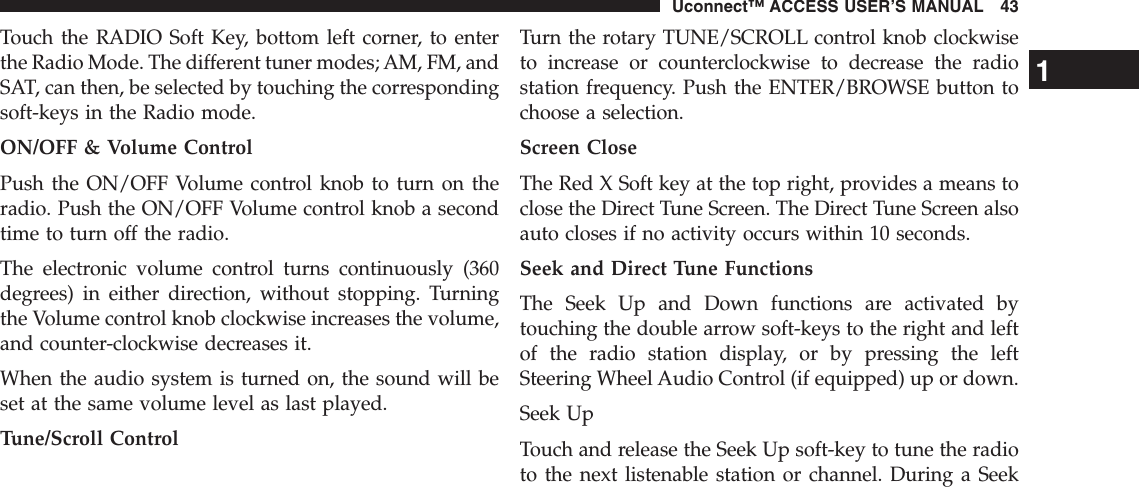 Touch the RADIO Soft Key, bottom left corner, to enterthe Radio Mode. The different tuner modes; AM, FM, andSAT, can then, be selected by touching the correspondingsoft-keys in the Radio mode.ON/OFF &amp; Volume ControlPush the ON/OFF Volume control knob to turn on theradio. Push the ON/OFF Volume control knob a secondtime to turn off the radio.The electronic volume control turns continuously (360degrees) in either direction, without stopping. Turningthe Volume control knob clockwise increases the volume,and counter-clockwise decreases it.When the audio system is turned on, the sound will beset at the same volume level as last played.Tune/Scroll ControlTurn the rotary TUNE/SCROLL control knob clockwiseto increase or counterclockwise to decrease the radiostation frequency. Push the ENTER/BROWSE button tochoose a selection.Screen CloseThe Red X Soft key at the top right, provides a means toclose the Direct Tune Screen. The Direct Tune Screen alsoauto closes if no activity occurs within 10 seconds.Seek and Direct Tune FunctionsThe Seek Up and Down functions are activated bytouching the double arrow soft-keys to the right and leftof the radio station display, or by pressing the leftSteering Wheel Audio Control (if equipped) up or down.Seek UpTouch and release the Seek Up soft-key to tune the radioto the next listenable station or channel. During a Seek1Uconnect™ ACCESS USER’S MANUAL 43