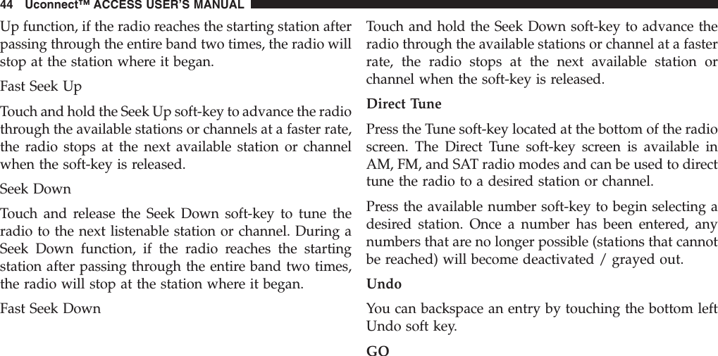 Up function, if the radio reaches the starting station afterpassing through the entire band two times, the radio willstop at the station where it began.Fast Seek UpTouch and hold the Seek Up soft-key to advance the radiothrough the available stations or channels at a faster rate,the radio stops at the next available station or channelwhen the soft-key is released.Seek DownTouch and release the Seek Down soft-key to tune theradio to the next listenable station or channel. During aSeek Down function, if the radio reaches the startingstation after passing through the entire band two times,the radio will stop at the station where it began.Fast Seek DownTouch and hold the Seek Down soft-key to advance theradio through the available stations or channel at a fasterrate, the radio stops at the next available station orchannel when the soft-key is released.Direct TunePress the Tune soft-key located at the bottom of the radioscreen. The Direct Tune soft-key screen is available inAM, FM, and SAT radio modes and can be used to directtune the radio to a desired station or channel.Press the available number soft-key to begin selecting adesired station. Once a number has been entered, anynumbers that are no longer possible (stations that cannotbe reached) will become deactivated / grayed out.UndoYou can backspace an entry by touching the bottom leftUndo soft key.GO44 Uconnect™ ACCESS USER’S MANUAL