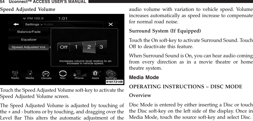 Speed Adjusted VolumeTouch the Speed Adjusted Volume soft-key to activate theSpeed Adjusted Volume screen.The Speed Adjusted Volume is adjusted by touching ofthe + and - buttons or by touching, and dragging over theLevel Bar This alters the automatic adjustment of theaudio volume with variation to vehicle speed. Volumeincreases automatically as speed increase to compensatefor normal road noise.Surround System (If Equipped)Touch the On soft-key to activate Surround Sound. TouchOff to deactivate this feature.When Surround Sound is On, you can hear audio comingfrom every direction as in a movie theatre or hometheatre system.Media ModeOPERATING INSTRUCTIONS – DISC MODEOverviewDisc Mode is entered by either inserting a Disc or touchthe Disc soft-key on the left side of the display. Once inMedia Mode, touch the source soft-key and select Disc.54 Uconnect™ ACCESS USER’S MANUAL