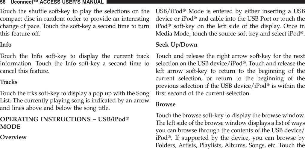 Touch the shuffle soft-key to play the selections on thecompact disc in random order to provide an interestingchange of pace. Touch the soft-key a second time to turnthis feature off.InfoTouch the Info soft-key to display the current trackinformation. Touch the Info soft-key a second time tocancel this feature.TracksTouch the trks soft-key to display a pop up with the SongList. The currently playing song is indicated by an arrowand lines above and below the song title.OPERATING INSTRUCTIONS – USB/iPodtMODEOverviewUSB/iPodtMode is entered by either inserting a USBdevice or iPodtand cable into the USB Port or touch theiPodtsoft-key on the left side of the display. Once inMedia Mode, touch the source soft-key and select iPodt.Seek Up/DownTouch and release the right arrow soft-key for the nextselection on the USB device/iPodt. Touch and release theleft arrow soft-key to return to the beginning of thecurrent selection, or return to the beginning of theprevious selection if the USB device/iPodtis within thefirst second of the current selection.BrowseTouch the browse soft-key to display the browse window.The left side of the browse window displays a list of waysyou can browse through the contents of the USB device/iPodt. If supported by the device, you can browse byFolders, Artists, Playlists, Albums, Songs, etc. Touch the56 Uconnect™ ACCESS USER’S MANUAL