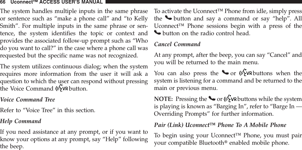 The system handles multiple inputs in the same phraseor sentence such as “make a phone call” and “to KellySmith”. For multiple inputs in the same phrase or sen-tence, the system identifies the topic or context andprovides the associated follow-up prompt such as “Whodo you want to call?” in the case where a phone call wasrequested but the specific name was not recognized.The system utilizes continuous dialog; when the systemrequires more information from the user it will ask aquestion to which the user can respond without pressingthe Voice Command button.Voice Command TreeRefer to “Voice Tree” in this section.Help CommandIf you need assistance at any prompt, or if you want toknow your options at any prompt, say “Help” followingthe beep.To activate the Uconnect™ Phone from idle, simply pressthe button and say a command or say “help”. AllUconnect™ Phone sessions begin with a press of thebutton on the radio control head.Cancel CommandAt any prompt, after the beep, you can say “Cancel” andyou will be returned to the main menu.You can also press the or buttons when thesystem is listening for a command and be returned to themain or previous menu.NOTE: Pressing the or buttons while the systemis playing is known as “Barging In”, refer to “Barge In —Overriding Prompts” for further information.Pair (Link) Uconnect™ Phone To A Mobile PhoneTo begin using your Uconnect™ Phone, you must pairyour compatible Bluetoothtenabled mobile phone.66 Uconnect™ ACCESS USER’S MANUAL