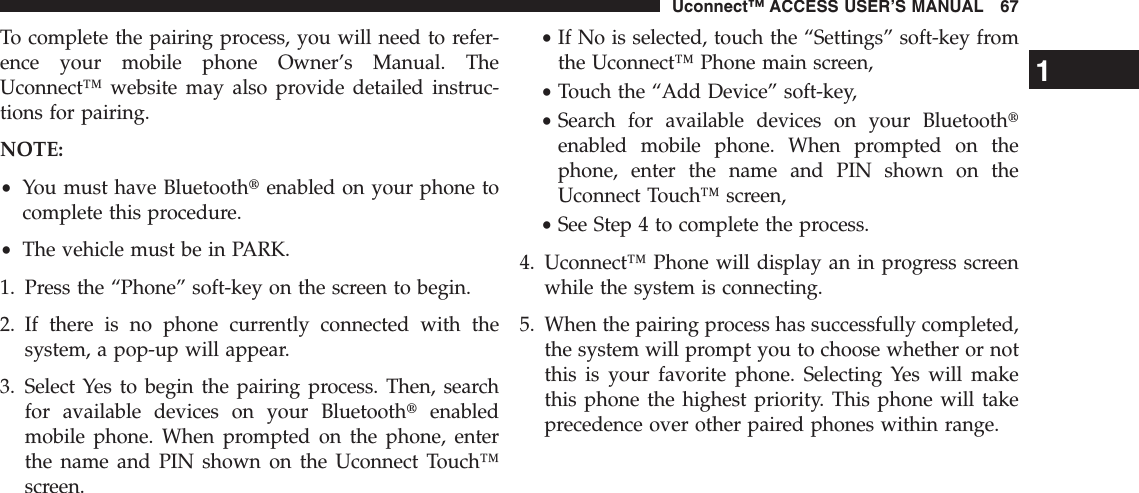 To complete the pairing process, you will need to refer-ence your mobile phone Owner’s Manual. TheUconnect™ website may also provide detailed instruc-tions for pairing.NOTE:•You must have Bluetoothtenabled on your phone tocomplete this procedure.•The vehicle must be in PARK.1. Press the “Phone” soft-key on the screen to begin.2. If there is no phone currently connected with thesystem, a pop-up will appear.3. Select Yes to begin the pairing process. Then, searchfor available devices on your Bluetoothtenabledmobile phone. When prompted on the phone, enterthe name and PIN shown on the Uconnect Touch™screen.•If No is selected, touch the “Settings” soft-key fromthe Uconnect™ Phone main screen,•Touch the “Add Device” soft-key,•Search for available devices on your Bluetoothtenabled mobile phone. When prompted on thephone, enter the name and PIN shown on theUconnect Touch™ screen,•See Step 4 to complete the process.4. Uconnect™ Phone will display an in progress screenwhile the system is connecting.5. When the pairing process has successfully completed,the system will prompt you to choose whether or notthis is your favorite phone. Selecting Yes will makethis phone the highest priority. This phone will takeprecedence over other paired phones within range.1Uconnect™ ACCESS USER’S MANUAL 67