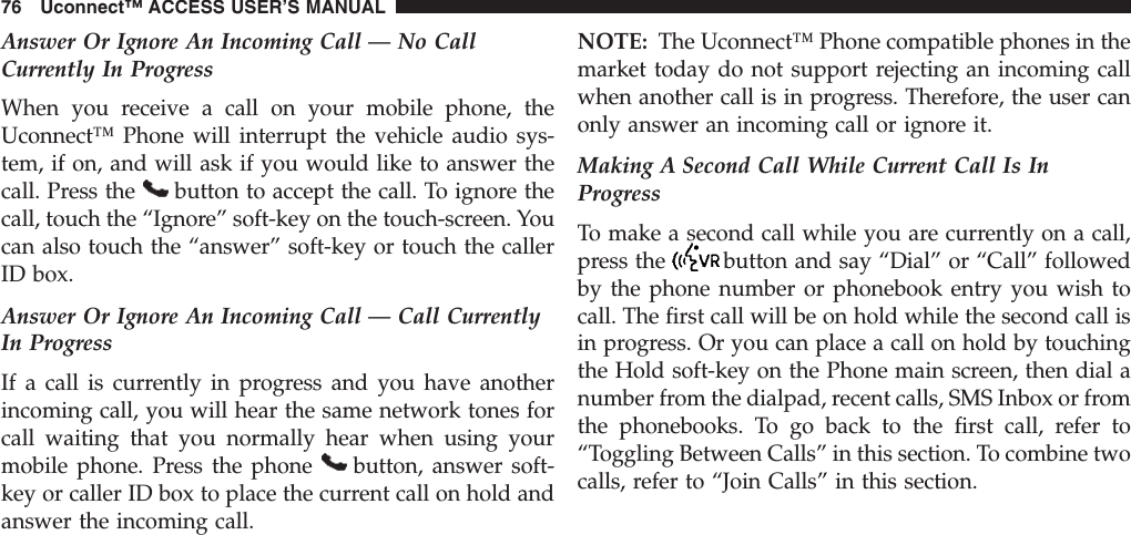 Answer Or Ignore An Incoming Call — No CallCurrently In ProgressWhen you receive a call on your mobile phone, theUconnect™ Phone will interrupt the vehicle audio sys-tem, if on, and will ask if you would like to answer thecall. Press the button to accept the call. To ignore thecall, touch the “Ignore” soft-key on the touch-screen. Youcan also touch the “answer” soft-key or touch the callerID box.Answer Or Ignore An Incoming Call — Call CurrentlyIn ProgressIf a call is currently in progress and you have anotherincoming call, you will hear the same network tones forcall waiting that you normally hear when using yourmobile phone. Press the phone button, answer soft-key or caller ID box to place the current call on hold andanswer the incoming call.NOTE: The Uconnect™ Phone compatible phones in themarket today do not support rejecting an incoming callwhen another call is in progress. Therefore, the user canonly answer an incoming call or ignore it.Making A Second Call While Current Call Is InProgressTo make a second call while you are currently on a call,press the button and say “Dial” or “Call” followedby the phone number or phonebook entry you wish tocall. The first call will be on hold while the second call isin progress. Or you can place a call on hold by touchingthe Hold soft-key on the Phone main screen, then dial anumber from the dialpad, recent calls, SMS Inbox or fromthe phonebooks. To go back to the first call, refer to“Toggling Between Calls” in this section. To combine twocalls, refer to “Join Calls” in this section.76 Uconnect™ ACCESS USER’S MANUAL