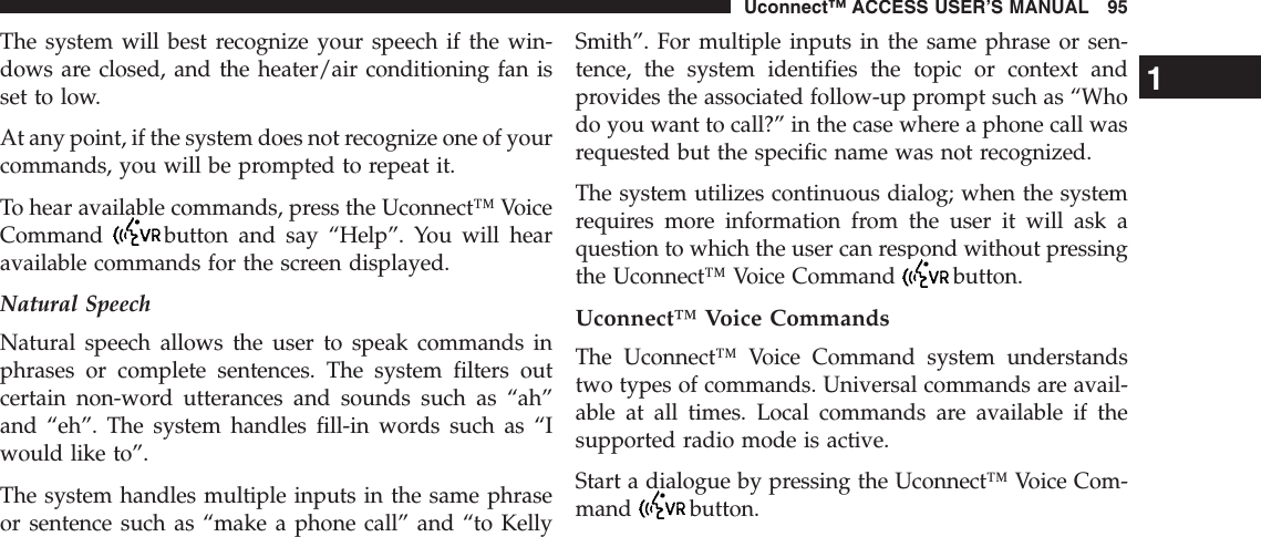 The system will best recognize your speech if the win-dows are closed, and the heater/air conditioning fan isset to low.At any point, if the system does not recognize one of yourcommands, you will be prompted to repeat it.To hear available commands, press the Uconnect™ VoiceCommand button and say “Help”. You will hearavailable commands for the screen displayed.Natural SpeechNatural speech allows the user to speak commands inphrases or complete sentences. The system filters outcertain non-word utterances and sounds such as “ah”and “eh”. The system handles fill-in words such as “Iwould like to”.The system handles multiple inputs in the same phraseor sentence such as “make a phone call” and “to KellySmith”. For multiple inputs in the same phrase or sen-tence, the system identifies the topic or context andprovides the associated follow-up prompt such as “Whodo you want to call?” in the case where a phone call wasrequested but the specific name was not recognized.The system utilizes continuous dialog; when the systemrequires more information from the user it will ask aquestion to which the user can respond without pressingthe Uconnect™ Voice Command button.Uconnect™ Voice CommandsThe Uconnect™ Voice Command system understandstwo types of commands. Universal commands are avail-able at all times. Local commands are available if thesupported radio mode is active.Start a dialogue by pressing the Uconnect™ Voice Com-mand button.1Uconnect™ ACCESS USER’S MANUAL 95