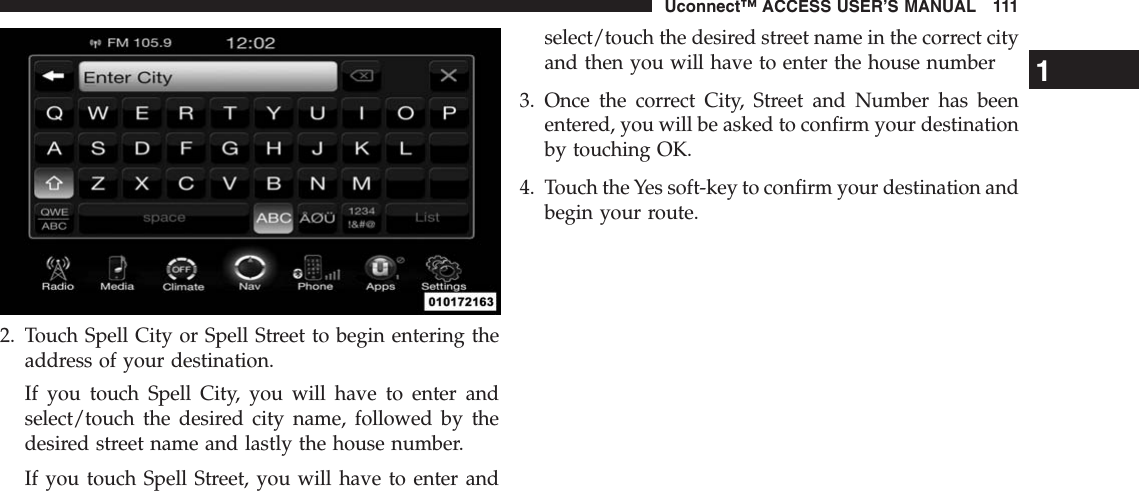 2. Touch Spell City or Spell Street to begin entering theaddress of your destination.If you touch Spell City, you will have to enter andselect/touch the desired city name, followed by thedesired street name and lastly the house number.If you touch Spell Street, you will have to enter andselect/touch the desired street name in the correct cityand then you will have to enter the house number3. Once the correct City, Street and Number has beenentered, you will be asked to confirm your destinationby touching OK.4. Touch the Yes soft-key to confirm your destination andbegin your route.1Uconnect™ ACCESS USER’S MANUAL 111