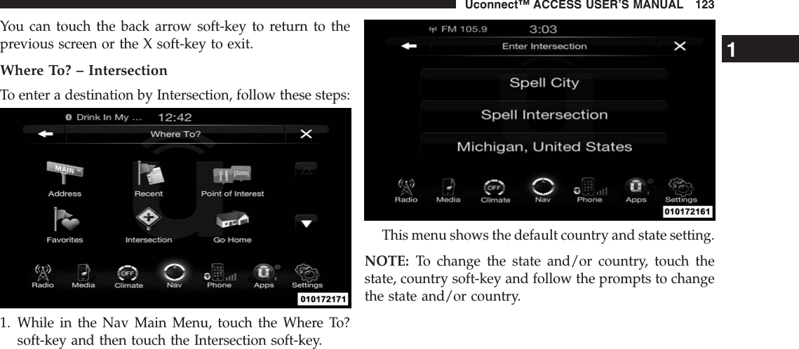 You can touch the back arrow soft-key to return to theprevious screen or the X soft-key to exit.Where To? – IntersectionTo enter a destination by Intersection, follow these steps:1. While in the Nav Main Menu, touch the Where To?soft-key and then touch the Intersection soft-key.This menu shows the default country and state setting.NOTE: To change the state and/or country, touch thestate, country soft-key and follow the prompts to changethe state and/or country.1Uconnect™ ACCESS USER’S MANUAL 123