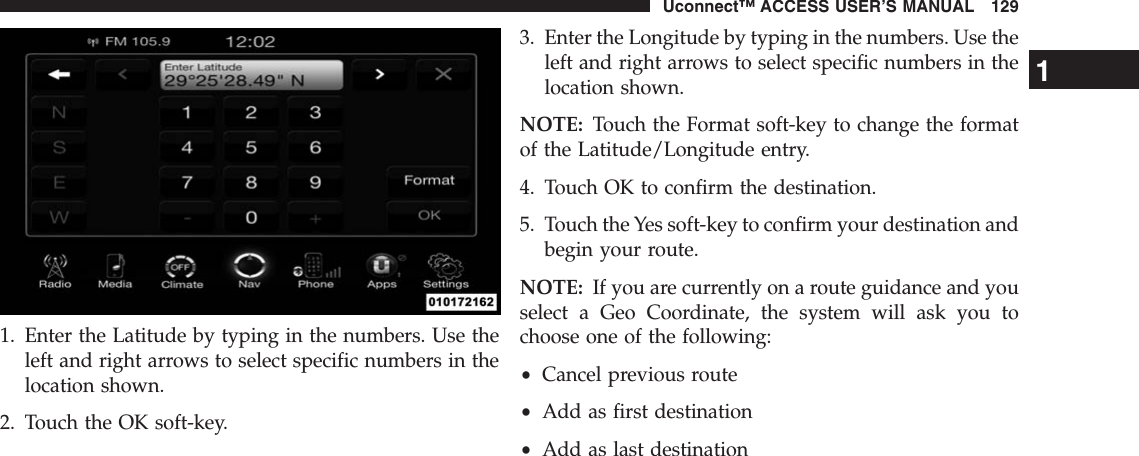 1. Enter the Latitude by typing in the numbers. Use theleft and right arrows to select specific numbers in thelocation shown.2. Touch the OK soft-key.3. Enter the Longitude by typing in the numbers. Use theleft and right arrows to select specific numbers in thelocation shown.NOTE: Touch the Format soft-key to change the formatof the Latitude/Longitude entry.4. Touch OK to confirm the destination.5. Touch the Yes soft-key to confirm your destination andbegin your route.NOTE: If you are currently on a route guidance and youselect a Geo Coordinate, the system will ask you tochoose one of the following:•Cancel previous route•Add as first destination•Add as last destination1Uconnect™ ACCESS USER’S MANUAL 129