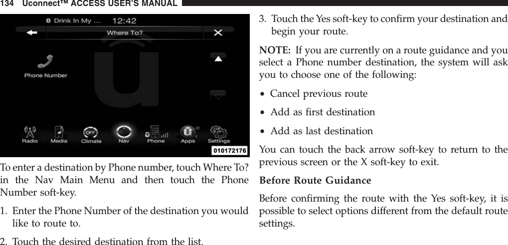 To enter a destination by Phone number, touch Where To?in the Nav Main Menu and then touch the PhoneNumber soft-key.1. Enter the Phone Number of the destination you wouldlike to route to.2. Touch the desired destination from the list.3. Touch the Yes soft-key to confirm your destination andbegin your route.NOTE: If you are currently on a route guidance and youselect a Phone number destination, the system will askyou to choose one of the following:•Cancel previous route•Add as first destination•Add as last destinationYou can touch the back arrow soft-key to return to theprevious screen or the X soft-key to exit.Before Route GuidanceBefore confirming the route with the Yes soft-key, it ispossible to select options different from the default routesettings.134 Uconnect™ ACCESS USER’S MANUAL