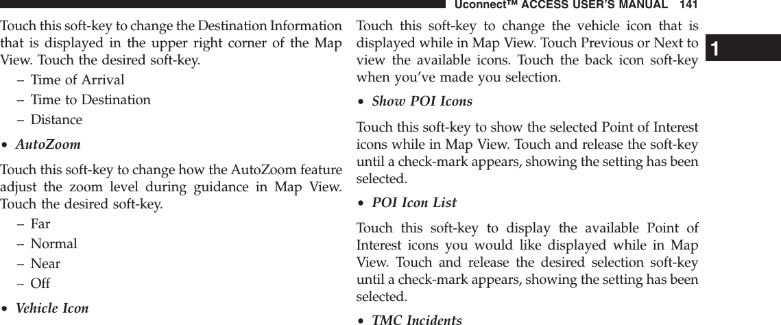 Touch this soft-key to change the Destination Informationthat is displayed in the upper right corner of the MapView. Touch the desired soft-key.– Time of Arrival– Time to Destination– Distance•AutoZoomTouch this soft-key to change how the AutoZoom featureadjust the zoom level during guidance in Map View.Touch the desired soft-key.– Far– Normal– Near– Off•Vehicle IconTouch this soft-key to change the vehicle icon that isdisplayed while in Map View. Touch Previous or Next toview the available icons. Touch the back icon soft-keywhen you’ve made you selection.•Show POI IconsTouch this soft-key to show the selected Point of Interesticons while in Map View. Touch and release the soft-keyuntil a check-mark appears, showing the setting has beenselected.•POI Icon ListTouch this soft-key to display the available Point ofInterest icons you would like displayed while in MapView. Touch and release the desired selection soft-keyuntil a check-mark appears, showing the setting has beenselected.•TMC Incidents1Uconnect™ ACCESS USER’S MANUAL 141