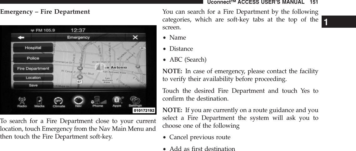 Emergency – Fire DepartmentTo search for a Fire Department close to your currentlocation, touch Emergency from the Nav Main Menu andthen touch the Fire Department soft-key.You can search for a Fire Department by the followingcategories, which are soft-key tabs at the top of thescreen.•Name•Distance•ABC (Search)NOTE: In case of emergency, please contact the facilityto verify their availability before proceeding.Touch the desired Fire Department and touch Yes toconfirm the destination.NOTE: If you are currently on a route guidance and youselect a Fire Department the system will ask you tochoose one of the following•Cancel previous route•Add as first destination1Uconnect™ ACCESS USER’S MANUAL 151