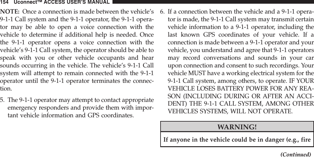 NOTE: Once a connection is made between the vehicle’s9-1-1 Call system and the 9-1-1 operator, the 9-1-1 opera-tor may be able to open a voice connection with thevehicle to determine if additional help is needed. Oncethe 9-1-1 operator opens a voice connection with thevehicle’s 9-1-1 Call system, the operator should be able tospeak with you or other vehicle occupants and hearsounds occurring in the vehicle. The vehicle’s 9-1-1 Callsystem will attempt to remain connected with the 9-1-1operator until the 9-1-1 operator terminates the connec-tion.5. The 9-1-1 operator may attempt to contact appropriateemergency responders and provide them with impor-tant vehicle information and GPS coordinates.6. If a connection between the vehicle and a 9-1-1 opera-tor is made, the 9-1-1 Call system may transmit certainvehicle information to a 9-1-1 operator, including thelast known GPS coordinates of your vehicle. If aconnection is made between a 9-1-1 operator and yourvehicle, you understand and agree that 9-1-1 operatorsmay record conversations and sounds in your carupon connection and consent to such recordings. Yourvehicle MUST have a working electrical system for the9-1-1 Call system, among others, to operate. IF YOURVEHICLE LOSES BATTERY POWER FOR ANY REA-SON (INCLUDING DURING OR AFTER AN ACCI-DENT) THE 9-1-1 CALL SYSTEM, AMONG OTHERVEHICLES SYSTEMS, WILL NOT OPERATE.WARNING!If anyone in the vehicle could be in danger (e.g., fire(Continued)154 Uconnect™ ACCESS USER’S MANUAL
