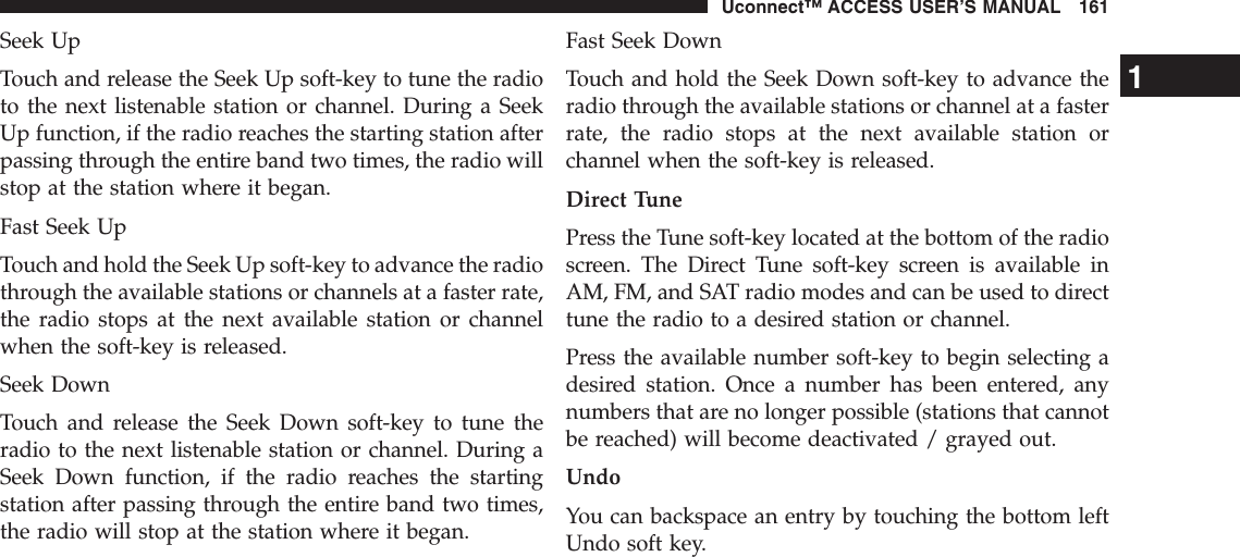 Seek UpTouch and release the Seek Up soft-key to tune the radioto the next listenable station or channel. During a SeekUp function, if the radio reaches the starting station afterpassing through the entire band two times, the radio willstop at the station where it began.Fast Seek UpTouch and hold the Seek Up soft-key to advance the radiothrough the available stations or channels at a faster rate,the radio stops at the next available station or channelwhen the soft-key is released.Seek DownTouch and release the Seek Down soft-key to tune theradio to the next listenable station or channel. During aSeek Down function, if the radio reaches the startingstation after passing through the entire band two times,the radio will stop at the station where it began.Fast Seek DownTouch and hold the Seek Down soft-key to advance theradio through the available stations or channel at a fasterrate, the radio stops at the next available station orchannel when the soft-key is released.Direct TunePress the Tune soft-key located at the bottom of the radioscreen. The Direct Tune soft-key screen is available inAM, FM, and SAT radio modes and can be used to directtune the radio to a desired station or channel.Press the available number soft-key to begin selecting adesired station. Once a number has been entered, anynumbers that are no longer possible (stations that cannotbe reached) will become deactivated / grayed out.UndoYou can backspace an entry by touching the bottom leftUndo soft key.1Uconnect™ ACCESS USER’S MANUAL 161